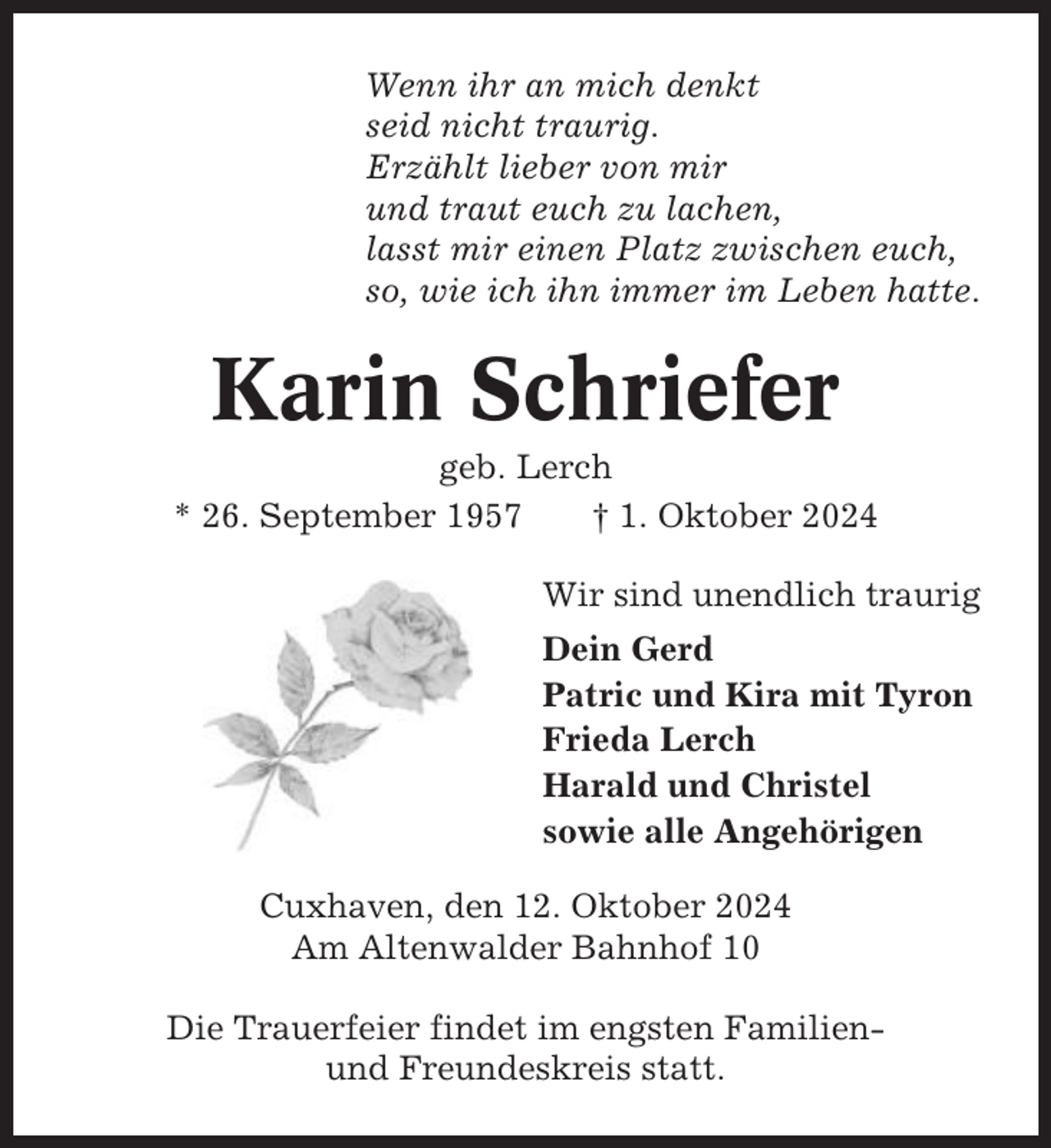 <p>Wenn ihr an mich denkt<br />seid nicht traurig.<br />Erzählt lieber von mir<br />und traut euch zu lachen,<br />lasst mir einen Platz zwischen euch,<br />so, wie ich ihn immer im Leben hatte.</p><p>Karin Schriefer<br />geb. Lerch<br />* 26. September 1957<br />† 1. Oktober 2024<br />Wir sind unendlich traurig<br />Dein Gerd<br />Patric und Kira mit Tyron<br />Frieda Lerch<br />Harald und Christel<br />sowie alle Angehörigen<br />Cuxhaven, den 12. Oktober 2024<br />Am Altenwalder Bahnhof 10<br />Die Trauerfeier findet im engsten Familienund Freundeskreis statt.</p>