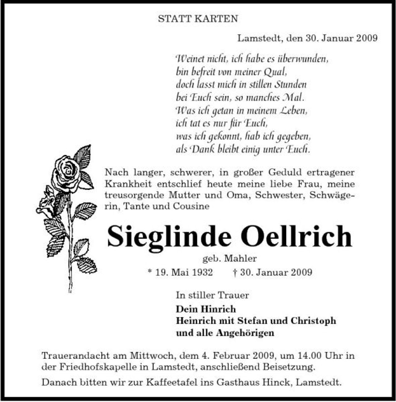 <p>STATT KARTEN Lamstedt, den 30. Januar 2009</p><p>Weinet nicht, ich habe es überwunden, bin befreit von meiner Qual, doch lasst mich in stillen Stunden bei Euch sein, so manches Mal. Was ich getan in meinem Leben, ich tat es nur für Euch, was ich gekonnt, hab ich gegeben, als Dank bleibt einig unter Euch.<br />Nach langer, schwerer, in großer Geduld ertragener Krankheit entschlief heute meine liebe Frau, meine treusorgende Mutter und Oma, Schwester, Schwägerin, Tante und Cousine</p><p>Sieglinde Oellrich<br />geb. Mahler * 19. Mai 1932 † 30. Januar 2009 In stiller Trauer Dein Hinrich Heinrich mit Stefan und Christoph und alle Angehörigen Trauerandacht am Mittwoch, dem 4. Februar 2009, um 14.00 Uhr in der Friedhofskapelle in Lamstedt, anschließend Beisetzung. Danach bitten wir zur Kaffeetafel ins Gasthaus Hinck, Lamstedt.</p>