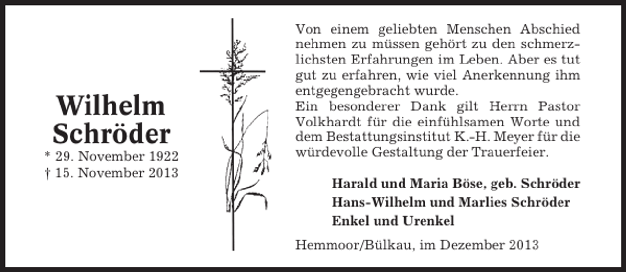 <p>Wilhelm<br />Schröder<br />* 29. November 1922<br />† 15. November 2013</p><p>Von einem geliebten Menschen Abschied<br />nehmen zu müssen gehört zu den schmerzlichsten Erfahrungen im Leben. Aber es tut<br />gut zu erfahren, wie viel Anerkennung ihm<br />entgegengebracht wurde.<br />Ein besonderer Dank gilt Herrn Pastor<br />Volkhardt für die einfühlsamen Worte und<br />dem Bestattungsinstitut K.-H. Meyer für die<br />würdevolle Gestaltung der Trauerfeier.<br />Harald und Maria Böse, geb. Schröder<br />Hans-Wilhelm und Marlies Schröder<br />Enkel und Urenkel<br />Hemmoor/Bülkau, im Dezember 2013</p>