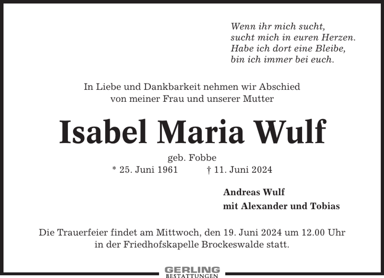 <p>Wenn ihr mich sucht,<br />sucht mich in euren Herzen.<br />Habe ich dort eine Bleibe,<br />bin ich immer bei euch.<br />In Liebe und Dankbarkeit nehmen wir Abschied<br />von meiner Frau und unserer Mutter</p><p>Isabel Maria Wulf<br />geb. Fobbe<br />* 25. Juni 1961<br />† 11. Juni 2024<br />Andreas Wulf<br />mit Alexander und Tobias<br />Die Trauerfeier findet am Mittwoch, den 19. Juni 2024 um 12.00 Uhr<br />in der Friedhofskapelle Brockeswalde statt.</p>