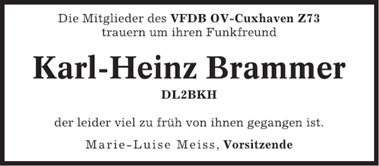 <p>Die Mitglieder des VFDB OV-Cuxhaven Z73<br />trauern um ihren Funkfreund</p><p>Karl-Heinz Brammer<br />DL2BKH<br />der leider viel zu früh von ihnen gegangen ist.<br />Marie-Luise Meiss , Vorsitzende</p>