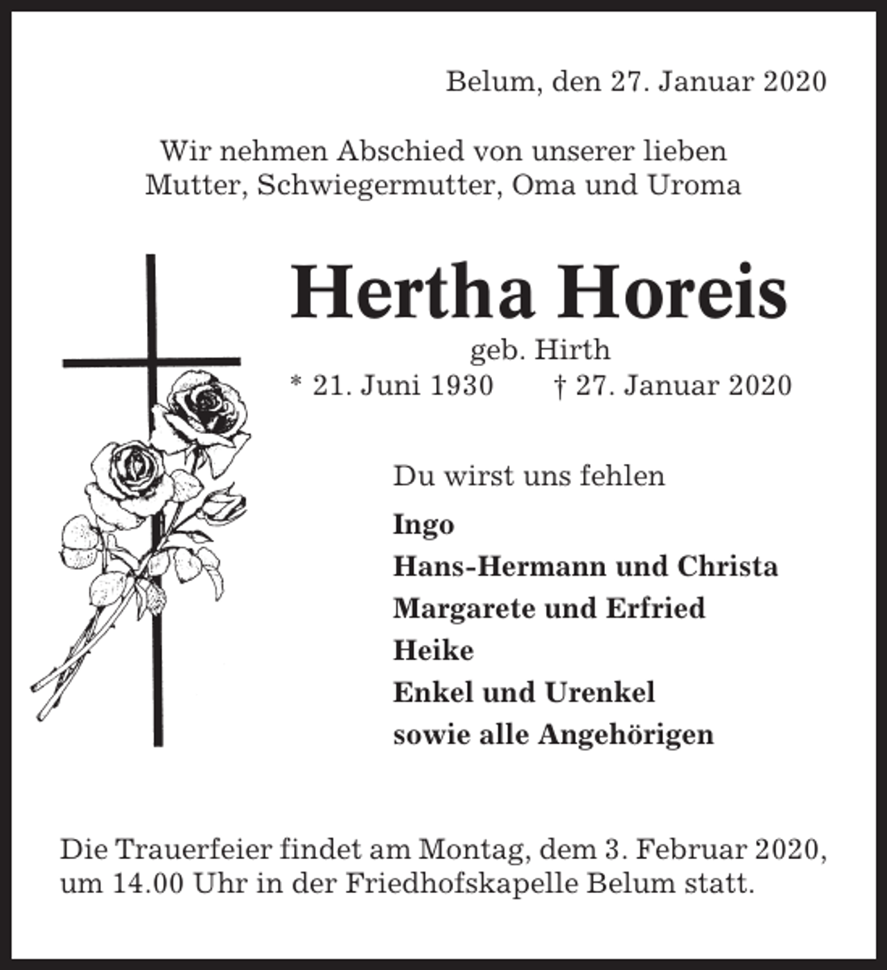 <p>Belum, den 27. Januar 2020<br />Wir nehmen Abschied von unserer lieben<br />Mutter, Schwiegermutter, Oma und Uroma</p><p>Hertha Horeis<br />geb. Hirth<br />* 21. Juni 1930<br />† 27. Januar 2020<br />Du wirst uns fehlen<br />Ingo<br />Hans-Hermann und Christa<br />Margarete und Erfried<br />Heike<br />Enkel und Urenkel<br />sowie alle Angehörigen</p><p>Die Trauerfeier findet am Montag, dem 3. Februar 2020,<br />um 14.00 Uhr in der Friedhofskapelle Belum statt.</p>