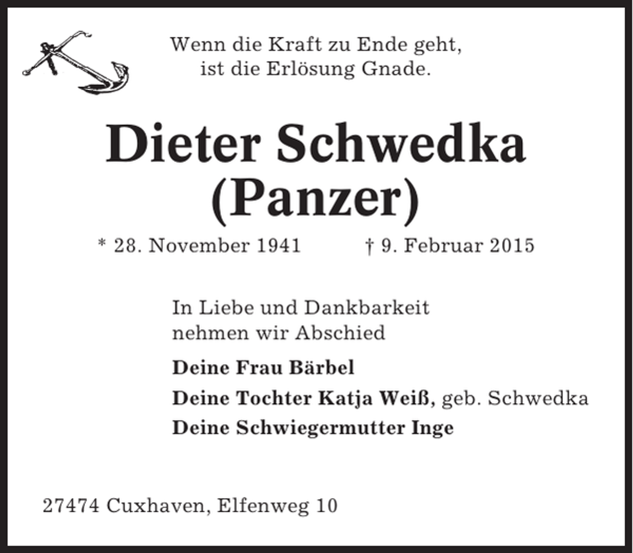 <p>Wenn die Kraft zu Ende geht,<br />ist die Erlösung Gnade.</p>
<p>Dieter Schwedka<br />(Panzer)<br />* 28. November 1941</p>
<p>† 9. Februar 2015</p>
<p>In Liebe und Dankbarkeit<br />nehmen wir Abschied<br />Deine Frau Bärbel<br />Deine Tochter Katja Weiß, geb. Schwedka<br />Deine Schwiegermutter Inge</p>
<p>27474 Cuxhaven, Elfenweg 10</p>