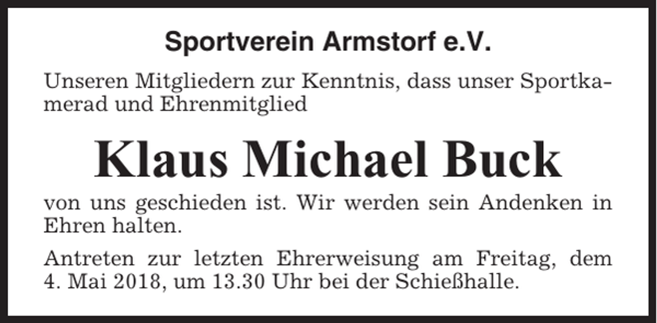<p>Sportverein Armstorf e.V.<br />Unseren Mitgliedern zur Kenntnis, dass unser Sportkamerad und Ehrenmitglied</p><p>Klaus Michael Buck<br />von uns geschieden ist. Wir werden sein Andenken in<br />Ehren halten.<br />Antreten zur letzten Ehrerweisung am Freitag, dem<br />4. Mai 2018, um 13.30 Uhr bei der Schießhalle.</p>
