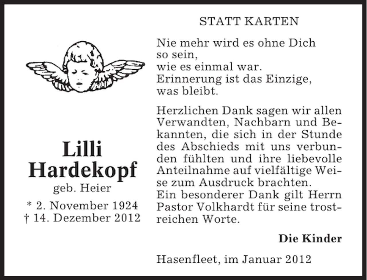 <p>STATT KARTEN<br />Nie mehr wird es ohne Dich<br />so sein,<br />wie es einmal war.<br />Erinnerung ist das Einzige,<br />was bleibt.</p><p>Lilli<br />Hardekopf<br />geb. Heier<br />* 2. November 1924<br />† 14. Dezember 2012</p><p>Herzlichen Dank sagen wir allen<br />Verwandten, Nachbarn und Bekannten, die sich in der Stunde<br />des Abschieds mit uns verbunden fühlten und ihre liebevolle<br />Anteilnahme auf vielfältige Weise zum Ausdruck brachten.<br />Ein besonderer Dank gilt Herrn<br />Pastor Volkhardt für seine trostreichen Worte.<br />Die Kinder<br />Hasenfleet, im Januar 2012</p>
