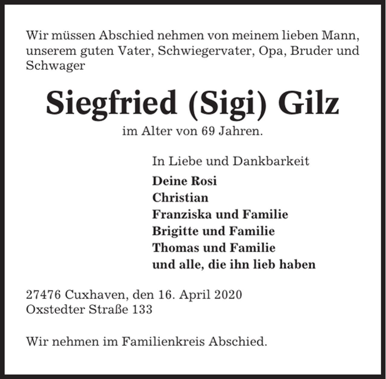 <p>Wir müssen Abschied nehmen von meinem lieben Mann,<br />unserem guten Vater, Schwiegervater, Opa, Bruder und<br />Schwager</p><p>Siegfried (Sigi) Gilz<br />im Alter von 69 Jahren.<br />In Liebe und Dankbarkeit<br />Deine Rosi<br />Christian<br />Franziska und Familie<br />Brigitte und Familie<br />Thomas und Familie<br />und alle, die ihn lieb haben<br />27476 Cuxhaven, den 16. April 2020<br />Oxstedter Straße 133<br />Wir nehmen im Familienkreis Abschied.</p>