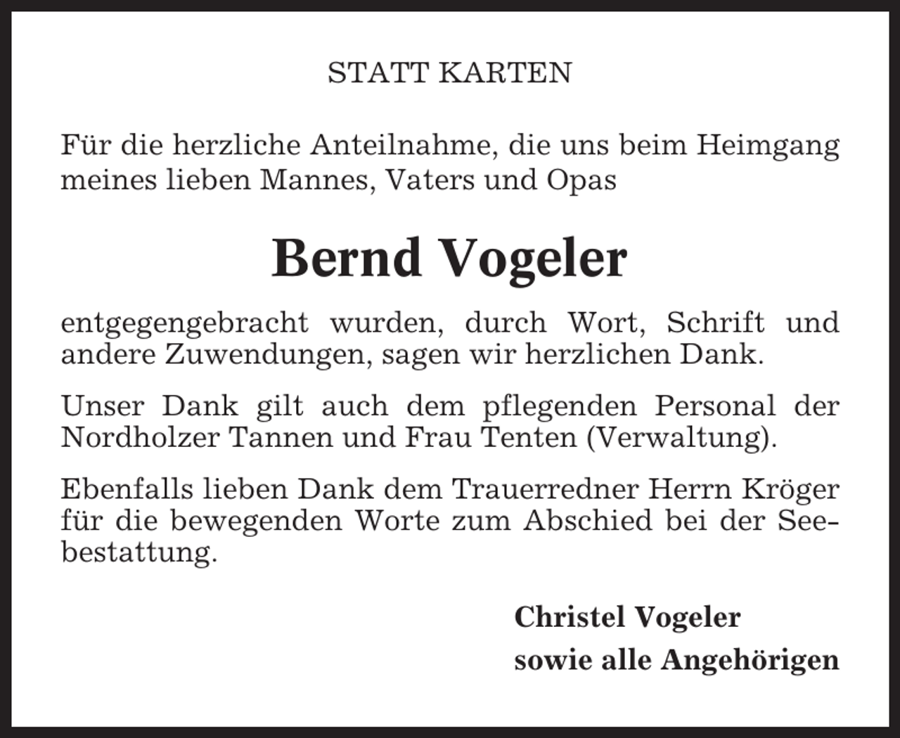 <p>STATT KARTEN<br />Für die herzliche Anteilnahme, die uns beim Heimgang<br />meines lieben Mannes, Vaters und Opas</p><p>Bernd Vogeler<br />entgegengebracht wurden, durch Wort, Schrift und<br />andere Zuwendungen, sagen wir herzlichen Dank.<br />Unser Dank gilt auch dem pflegenden Personal der<br />Nordholzer Tannen und Frau Tenten (Verwaltung).<br />Ebenfalls lieben Dank dem Trauerredner Herrn Kröger<br />für die bewegenden Worte zum Abschied bei der Seebestattung.<br />Christel Vogeler<br />sowie alle Angehörigen</p>