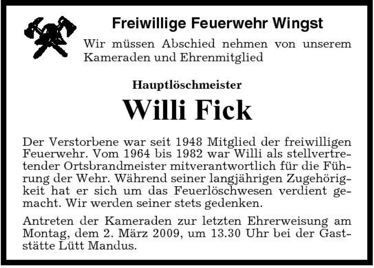 <p>Freiwillige Feuerwehr Wingst<br />Wir müssen Abschied nehmen von unserem Kameraden und Ehrenmitglied Hauptlöschmeister</p><p>Willi Fick<br />Der Verstorbene war seit 1948 Mitglied der freiwilligen Feuerwehr. Vom 1964 bis 1982 war Willi als stellvertretender Ortsbrandmeister mitverantwortlich für die Führung der Wehr. Während seiner langjährigen Zugehörigkeit hat er sich um das Feuerlöschwesen verdient gemacht. Wir werden seiner stets gedenken. Antreten der Kameraden zur letzten Ehrerweisung am Montag, dem 2. März 2009, um 13.30 Uhr bei der Gaststätte Lütt Mandus.</p>