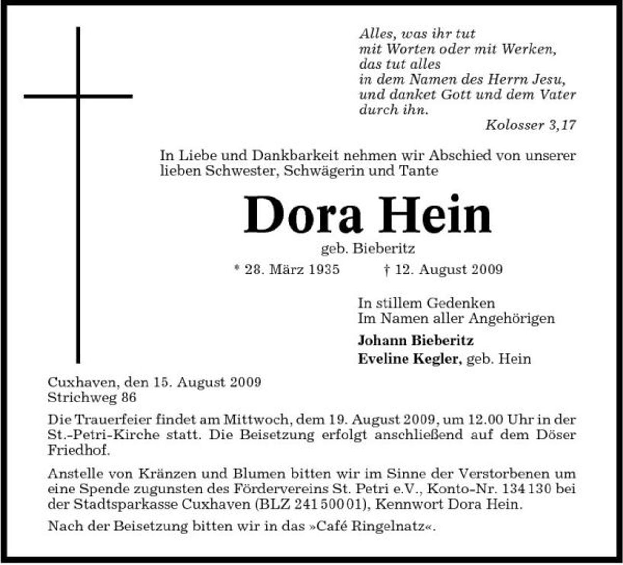 <p>Alles, was ihr tut mit Worten oder mit Werken, das tut alles in dem Namen des Herrn Jesu, und danket Gott und dem Vater durch ihn. Kolosser 3,17 In Liebe und Dankbarkeit nehmen wir Abschied von unserer lieben Schwester, Schwägerin und Tante</p><p>geb. Bieberitz * 28. März 1935 † 12. August 2009 In stillem Gedenken Im Namen aller Angehörigen Johann Bieberitz Eveline Kegler, geb. Hein Cuxhaven, den 15. August 2009 Strichweg 86 Die Trauerfeier findet am Mittwoch, dem 19. August 2009, um 12.00 Uhr in der St.-Petri-Kirche statt. Die Beisetzung erfolgt anschließend auf dem Döser Friedhof. Anstelle von Kränzen und Blumen bitten wir im Sinne der Verstorbenen um eine Spende zugunsten des Fördervereins St. Petri e.V., Konto-Nr. 134 130 bei der Stadtsparkasse Cuxhaven (BLZ 241 501), Kennwort Dora Hein. Nach der Beisetzung bitten wir in das »Café Ringelnatz«.</p><p>Dora Hein</p>