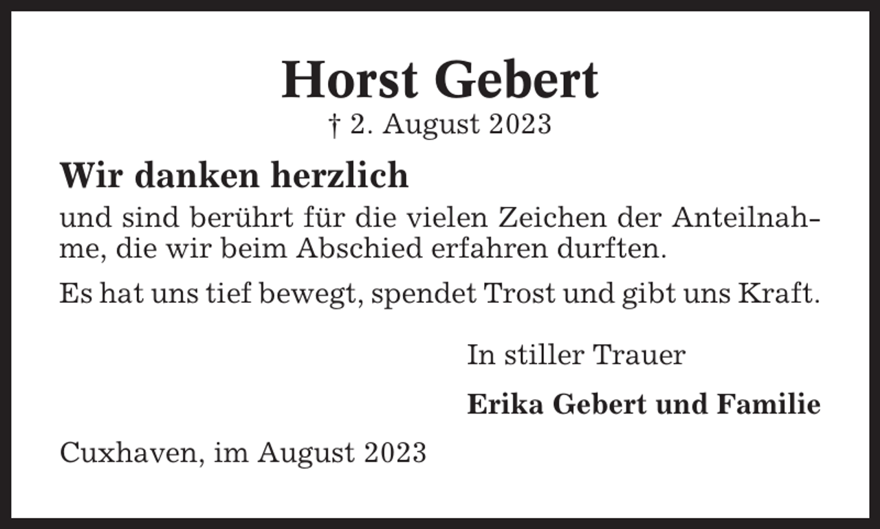 <p>Horst Gebert<br />† 2. August 2023</p><p>Wir danken herzlich<br />und sind berührt für die vielen Zeichen der Anteilnahme, die wir beim Abschied erfahren durften.<br />Es hat uns tief bewegt, spendet Trost und gibt uns Kraft.<br />In stiller Trauer<br />Erika Gebert und Familie<br />Cuxhaven, im August 2023</p>