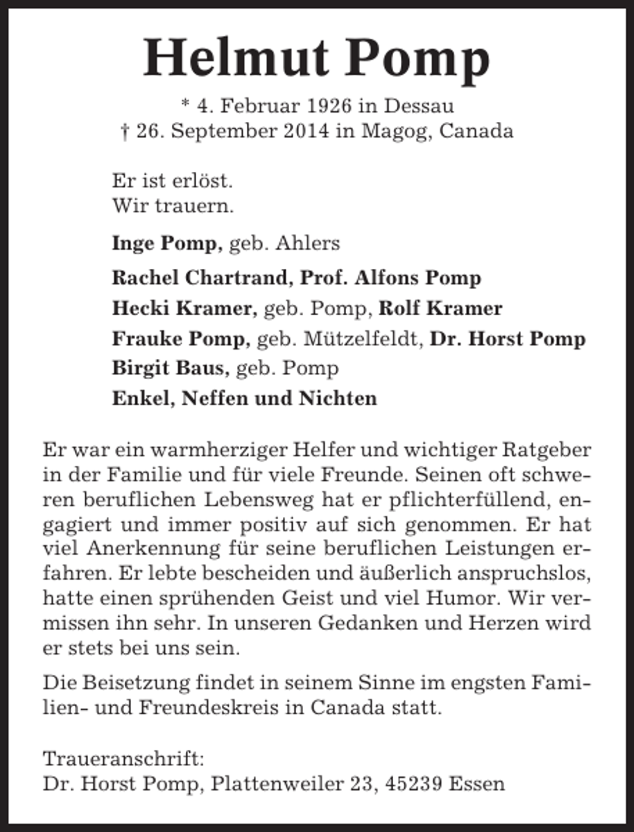 <p>Helmut Pomp<br />* 4. Februar 1926 in Dessau<br />† 26. September 2014 in Magog, Canada<br />Er ist erlöst.<br />Wir trauern.<br />Inge Pomp, geb. Ahlers<br />Rachel Chartrand, Prof. Alfons Pomp<br />Hecki Kramer, geb. Pomp, Rolf Kramer<br />Frauke Pomp, geb. Mützelfeldt, Dr. Horst Pomp<br />Birgit Baus, geb. Pomp<br />Enkel, Neffen und Nichten<br />Er war ein warmherziger Helfer und wichtiger Ratgeber<br />in der Familie und für viele Freunde. Seinen oft schweren beruflichen Lebensweg hat er pflichterfüllend, engagiert und immer positiv auf sich genommen. Er hat<br />viel Anerkennung für seine beruflichen Leistungen erfahren. Er lebte bescheiden und äußerlich anspruchslos,<br />hatte einen sprühenden Geist und viel Humor. Wir vermissen ihn sehr. In unseren Gedanken und Herzen wird<br />er stets bei uns sein.<br />Die Beisetzung findet in seinem Sinne im engsten Familien- und Freundeskreis in Canada statt.<br />Traueranschrift:<br />Dr. Horst Pomp, Plattenweiler 23, 45239 Essen</p>