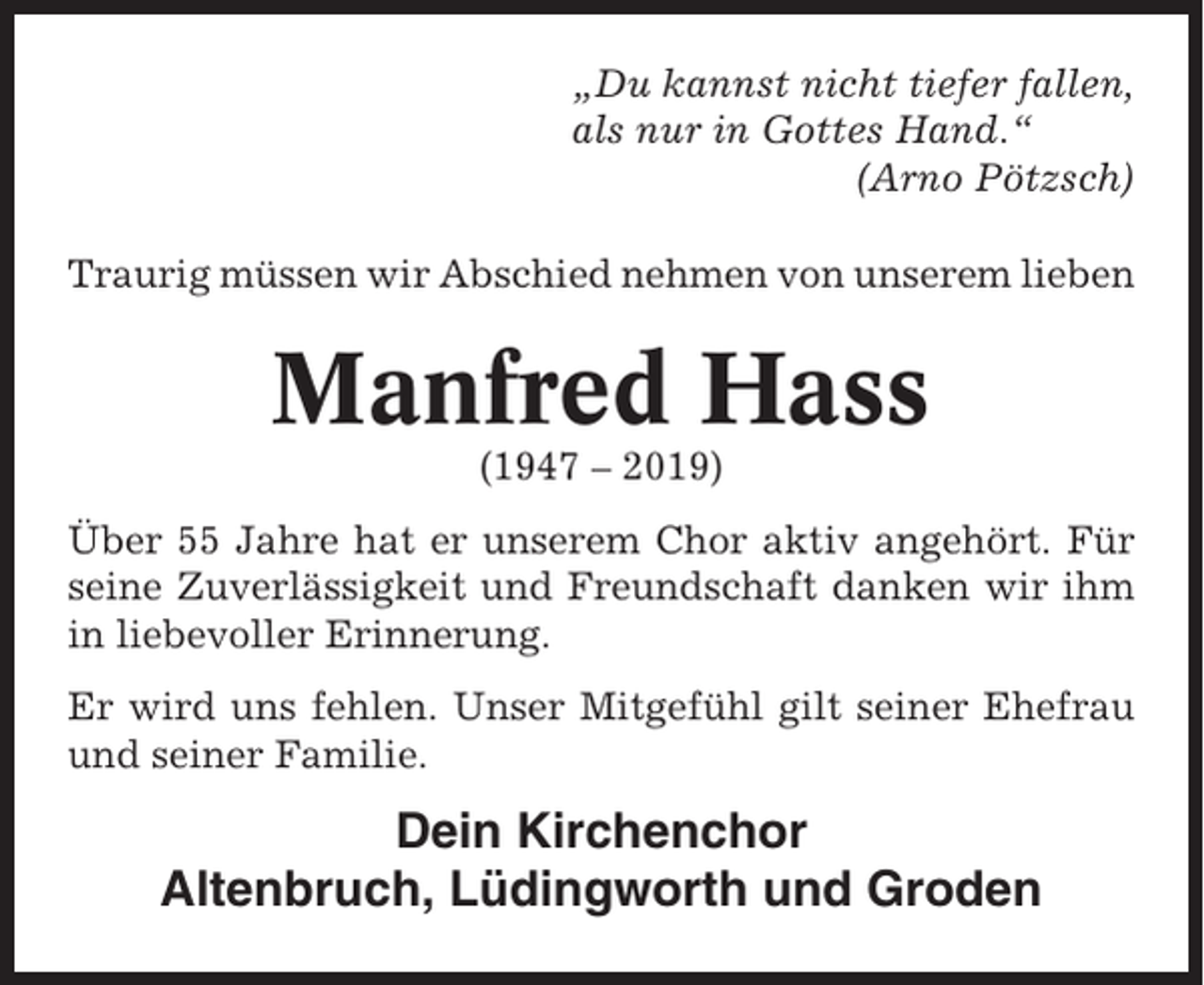 <p>„Du kannst nicht tiefer fallen,<br />als nur in Gottes Hand.“<br />(Arno Pötzsch)<br />Traurig müssen wir Abschied nehmen von unserem lieben</p><p>Manfred Hass<br />(1947 – 2019)<br />Über 55 Jahre hat er unserem Chor aktiv angehört. Für<br />seine Zuverlässigkeit und Freundschaft danken wir ihm<br />in liebevoller Erinnerung.<br />Er wird uns fehlen. Unser Mitgefühl gilt seiner Ehefrau<br />und seiner Familie.</p><p>Dein Kirchenchor<br />Altenbruch, Lüdingworth und Groden</p>