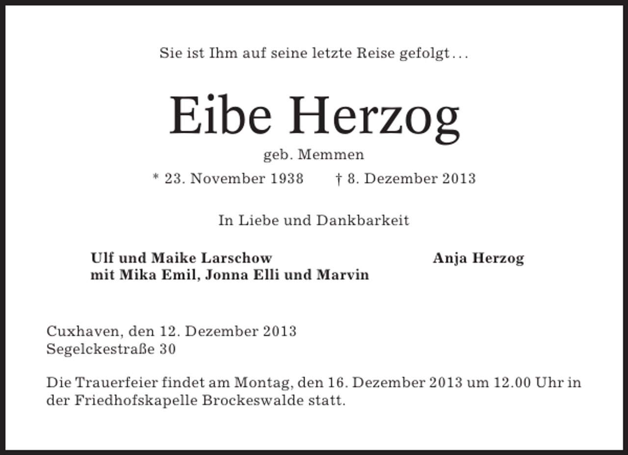 <p>Sie ist Ihm auf seine letzte Reise gefolgt . . .</p><p>Eibe Herzog<br />geb. Memmen<br />* 23. November 1938</p><p>† 8. Dezember 2013</p><p>In Liebe und Dankbarkeit<br />Ulf und Maike Larschow<br />mit Mika Emil, Jonna Elli und Marvin</p><p>Anja Herzog</p><p>Cuxhaven, den 12. Dezember 2013<br />Segelckestraße 30<br />Die Trauerfeier findet am Montag, den 16. Dezember 2013 um 12.00 Uhr in<br />der Friedhofskapelle Brockeswalde statt.</p>