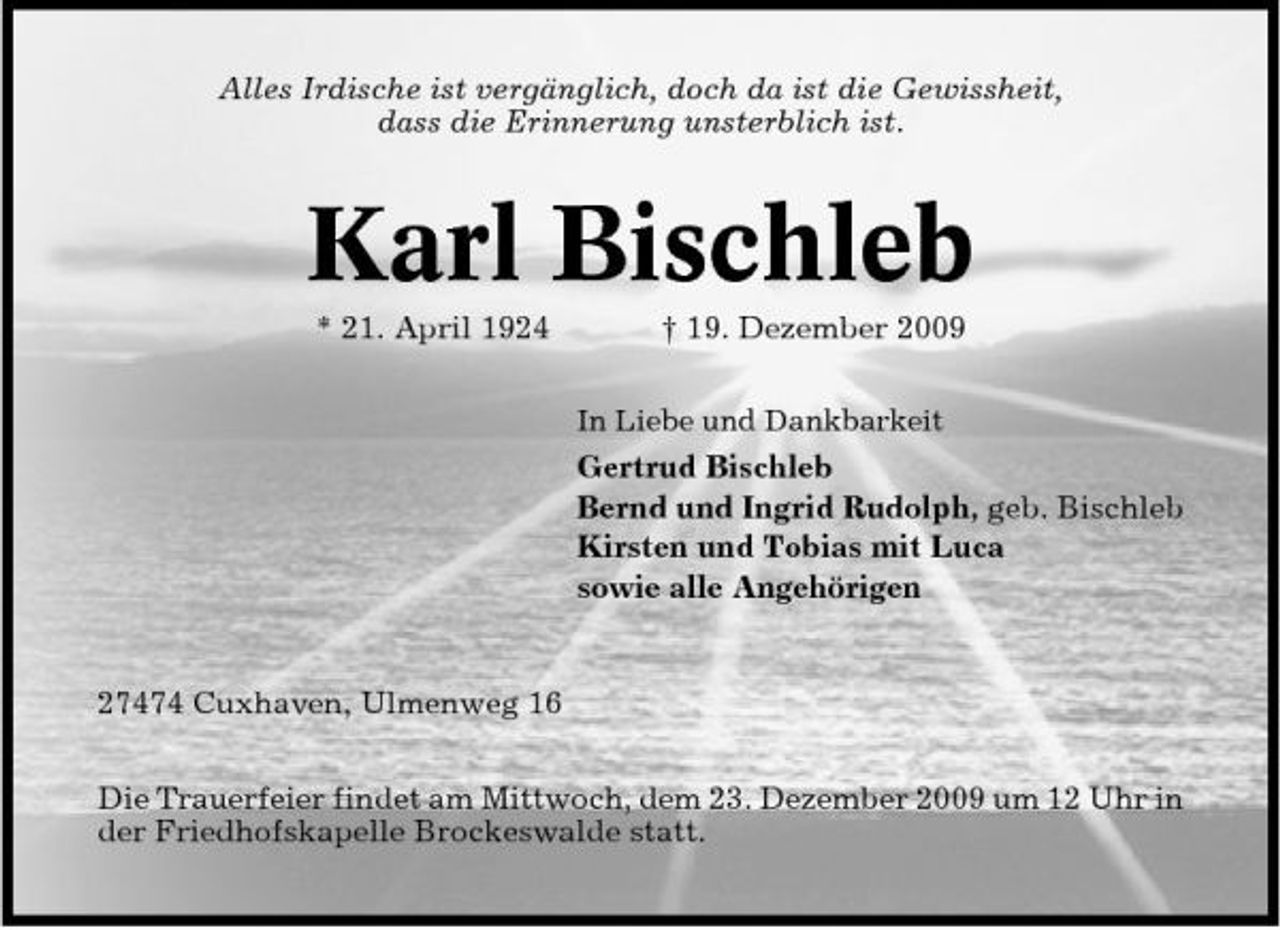<p>Alles Irdische ist vergänglich, doch da ist die Gewissheit, dass die Erinnerung unsterblich ist.</p><p>Karl Bischleb<br />* 21. April 1924 † 19. Dezember 2009<br />In Liebe und Dankbarkeit</p><p>Gertrud Bischleb Bernd und Ingrid Rudolph, geb. Bischleb Kirsten und Tobias mit Luca sowie alle Angehörigen</p><p>27474 Cuxhaven, Ulmenweg 16 Die Trauerfeier findet am Mittwoch, dem 23. Dezember 2009 um 12 Uhr in der Friedhofskapelle Brockeswalde statt.</p>