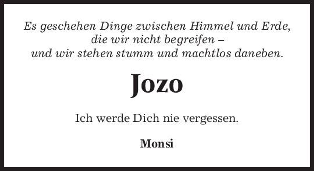 <p>Es geschehen Dinge zwischen Himmel und Erde, die wir nicht begreifen – und wir stehen stumm und machtlos daneben.</p><p>Jozo<br />Ich werde Dich nie vergessen. Monsi</p>