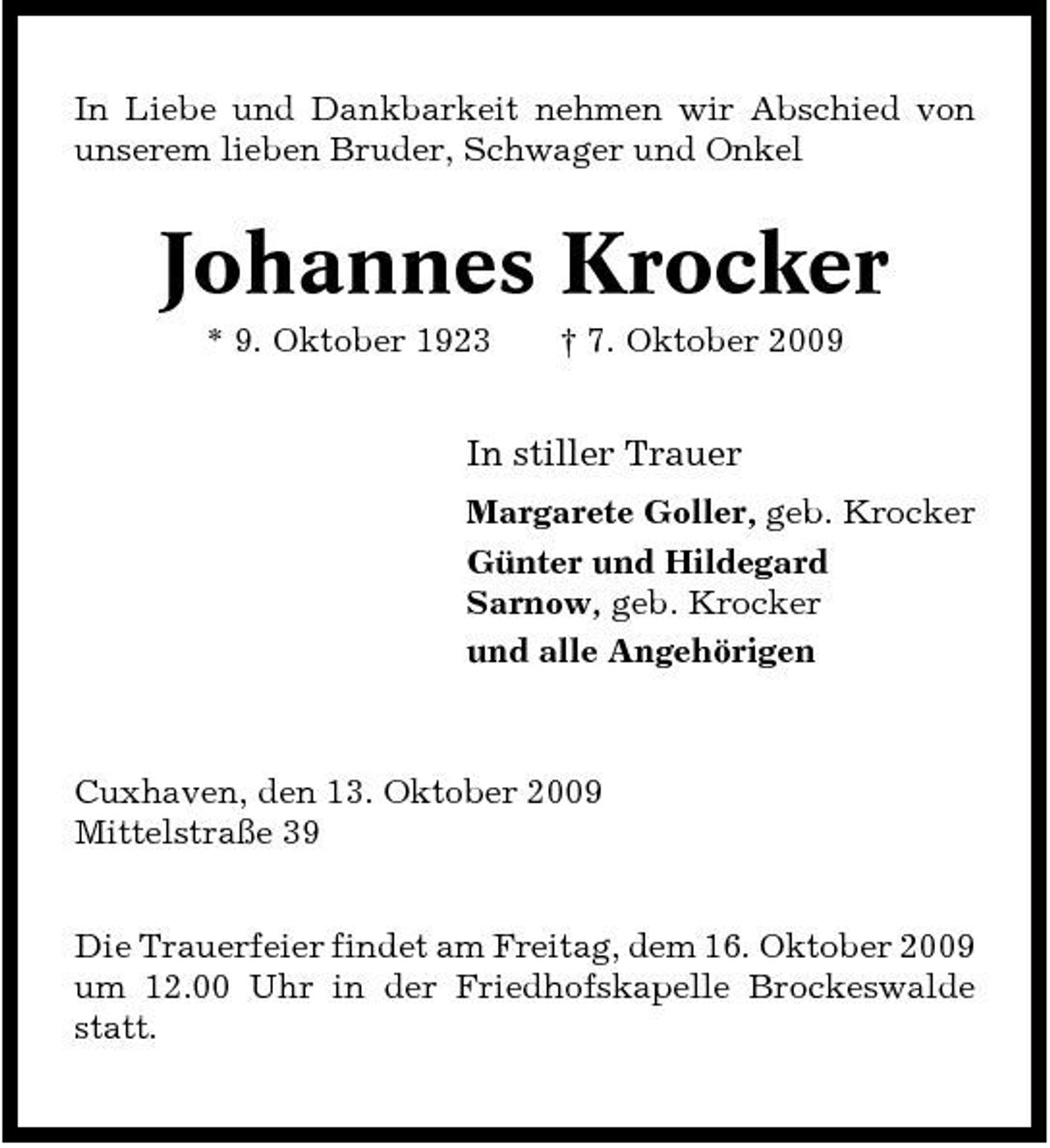 <p>In Liebe und Dankbarkeit nehmen wir Abschied von unserem lieben Bruder, Schwager und Onkel</p><p>Johannes Krocker<br />* 9. Oktober 1923 † 7. Oktober 2009</p><p>In stiller Trauer<br />Margarete Goller, geb. Krocker Günter und Hildegard Sarnow, geb. Krocker und alle Angehörigen</p><p>Cuxhaven, den 13. Oktober 2009 Mittelstraße 39 Die Trauerfeier findet am Freitag, dem 16. Oktober 2009 um 12.00 Uhr in der Friedhofskapelle Brockeswalde statt.</p>