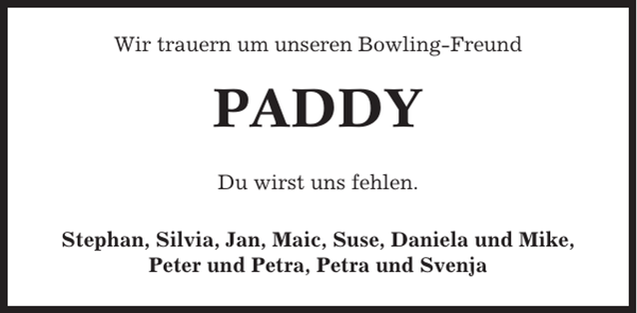 <p>Wir trauern um unseren Bowling-Freund</p><p>PADDY<br />Du wirst uns fehlen.<br />Stephan, Silvia, Jan, Maic, Suse, Daniela und Mike,<br />Peter und Petra, Petra und Svenja</p>