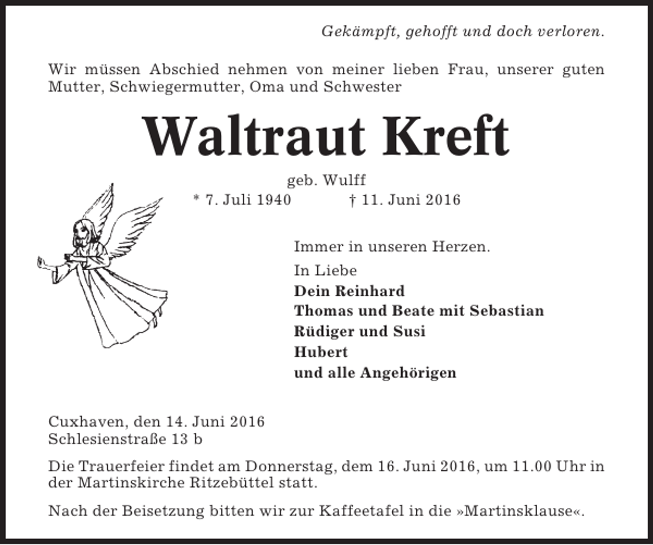 <p>Gekämpft, gehofft und doch verloren.<br />Wir müssen Abschied nehmen von meiner lieben Frau, unserer guten<br />Mutter, Schwiegermutter, Oma und Schwester</p><p>Waltraut Kreft<br />geb. Wulff<br />* 7. Juli 1940<br />† 11. Juni 2016<br />Immer in unseren Herzen.<br />In Liebe<br />Dein Reinhard<br />Thomas und Beate mit Sebastian<br />Rüdiger und Susi<br />Hubert<br />und alle Angehörigen<br />Cuxhaven, den 14. Juni 2016<br />Schlesienstraße 13 b<br />Die Trauerfeier findet am Donnerstag, dem 16. Juni 2016, um 11.00 Uhr in<br />der Martinskirche Ritzebüttel statt.<br />Nach der Beisetzung bitten wir zur Kaffeetafel in die »Martinsklause«.</p>