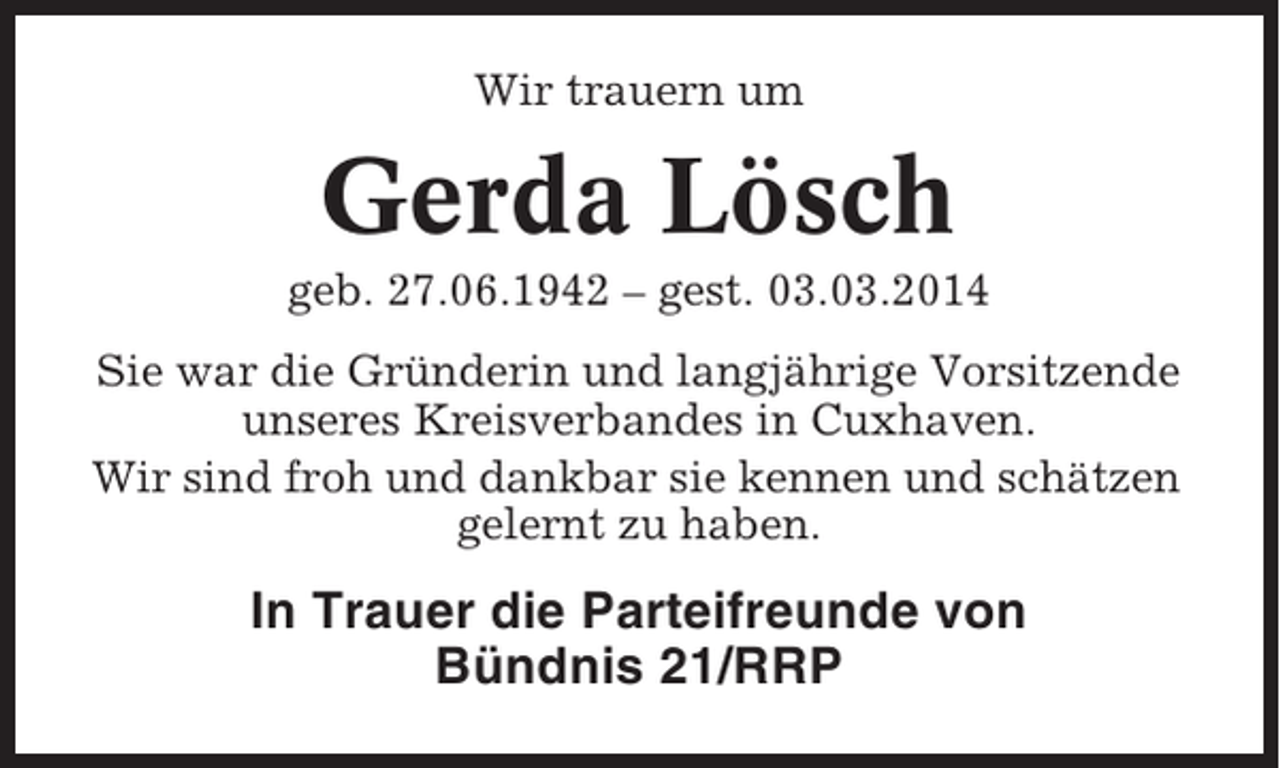 <p>Wir trauern um</p><p>Gerda Lösch<br />geb. 27.06.1942 – gest. 03.03.2014<br />Sie war die Gründerin und langjährige Vorsitzende<br />unseres Kreisverbandes in Cuxhaven.<br />Wir sind froh und dankbar sie kennen und schätzen<br />gelernt zu haben.</p><p>In Trauer die Parteifreunde von<br />Bündnis 21/RRP</p>