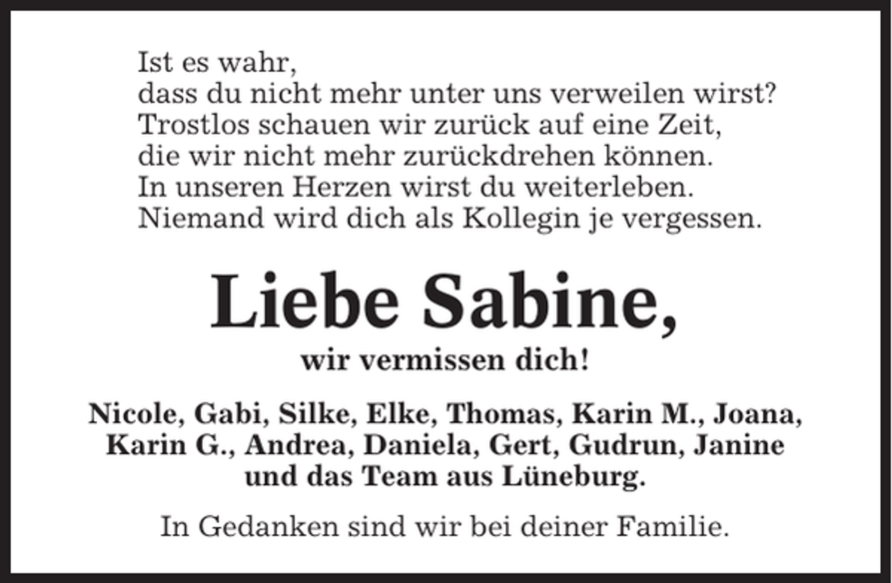 <p>Ist es wahr,<br />dass du nicht mehr unter uns verweilen wirst?<br />Trostlos schauen wir zurück auf eine Zeit,<br />die wir nicht mehr zurückdrehen können.<br />In unseren Herzen wirst du weiterleben.<br />Niemand wird dich als Kollegin je vergessen.</p><p>Liebe Sabine,<br />wir vermissen dich!<br />Nicole, Gabi, Silke, Elke, Thomas, Karin M., Joana,<br />Karin G., Andrea, Daniela, Gert, Gudrun, Janine<br />und das Team aus Lüneburg.<br />In Gedanken sind wir bei deiner Familie.</p>