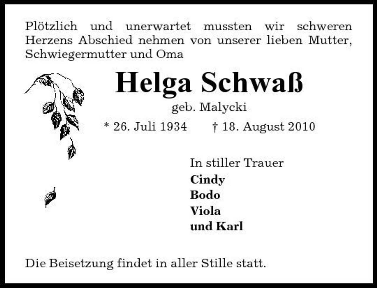 <p>Plötzlich und unerwartet mussten wir schweren Herzens Abschied nehmen von unserer lieben Mutter, Schwiegermutter und Oma</p><p>Helga Schwaß<br />geb. Malycki * 26. Juli 1934 † 18. August 2010 In stiller Trauer Cindy Bodo Viola und Karl Die Beisetzung findet in aller Stille statt.</p>