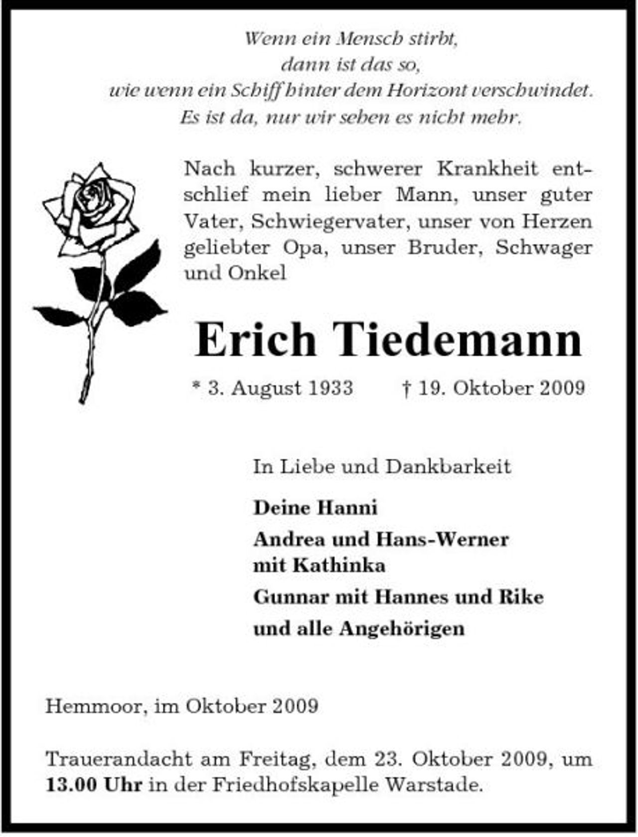<p>Wenn ein Mensch stirbt, dann ist das so, wie wenn ein Schiff hinter dem Horizont verschwindet. Es ist da, nur wir sehen es nicht mehr. Nach kurzer, schwerer Krankheit entschlief mein lieber Mann, unser guter Vater, Schwiegervater, unser von Herzen geliebter Opa, unser Bruder, Schwager und Onkel</p><p>Erich Tiedemann<br />* 3. August 1933 † 19. Oktober 2009 In Liebe und Dankbarkeit Deine Hanni Andrea und Hans-Werner mit Kathinka Gunnar mit Hannes und Rike und alle Angehörigen</p><p>Hemmoor, im Oktober 2009 Trauerandacht am Freitag, dem 23. Oktober 2009, um 13.00 Uhr in der Friedhofskapelle Warstade.</p>