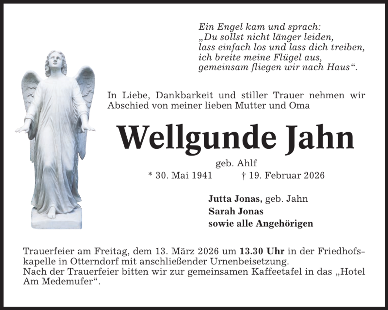<p>Ein Engel kam und sprach:<br />„Du sollst nicht länger leiden,<br />lass einfach los und lass dich treiben,<br />ich breite meine Flügel aus,<br />gemeinsam fliegen wir nach Haus“.<br />In Liebe, Dankbarkeit und stiller Trauer nehmen wir<br />Abschied von meiner lieben Mutter und Oma</p><p>Wellgunde Jahn<br />* 30. Mai 1941</p><p>geb. Ahlf<br />† 19. Februar 2026</p><p>Jutta Jonas, geb. Jahn<br />Sarah Jonas<br />sowie alle Angehörigen<br />Trauerfeier am Freitag, dem 13. März 2026 um 13.30 Uhr in der Friedhofskapelle in Otterndorf mit anschließender Urnenbeisetzung.<br />Nach der Trauerfeier bitten wir zur gemeinsamen Kaffeetafel in das „Hotel<br />Am Medemufer“.</p>