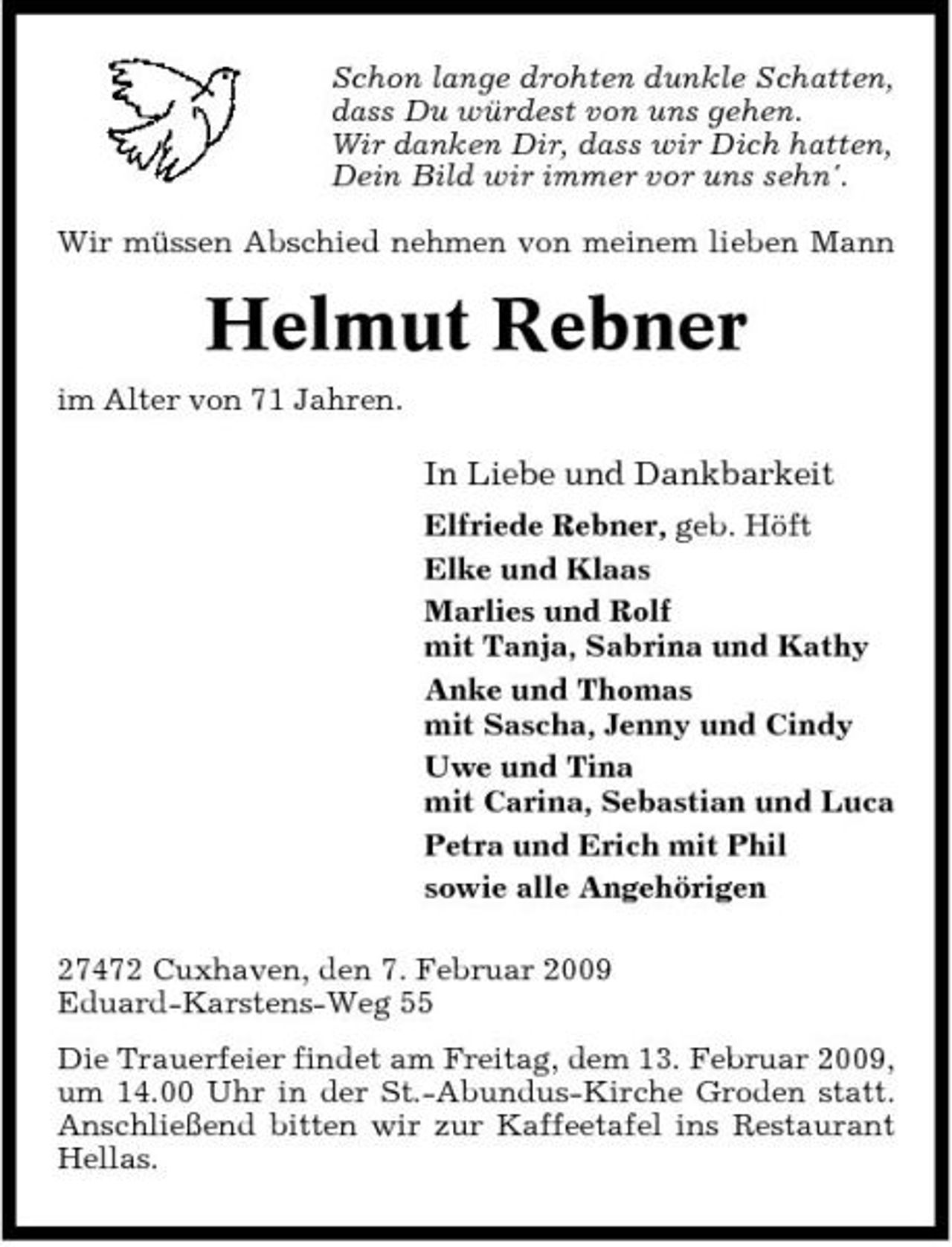 <p>Schon lange drohten dunkle Schatten, dass Du würdest von uns gehen. Wir danken Dir, dass wir Dich hatten, Dein Bild wir immer vor uns sehn'. Wir müssen Abschied nehmen von meinem lieben Mann</p><p>Helmut Rebner<br />im Alter von 71 Jahren.</p><p>In Liebe und Dankbarkeit<br />Elfriede Rebner, geb. Höft Elke und Klaas Marlies und Rolf mit Tanja, Sabrina und Kathy Anke und Thomas mit Sascha, Jenny und Cindy Uwe und Tina mit Carina, Sebastian und Luca Petra und Erich mit Phil sowie alle Angehörigen 27472 Cuxhaven, den 7. Februar 2009 Eduard-Karstens-Weg 55 Die Trauerfeier findet am Freitag, dem 13. Februar 2009, um 14.00 Uhr in der St.-Abundus-Kirche Groden statt. Anschließend bitten wir zur Kaffeetafel ins Restaurant Hellas.</p>