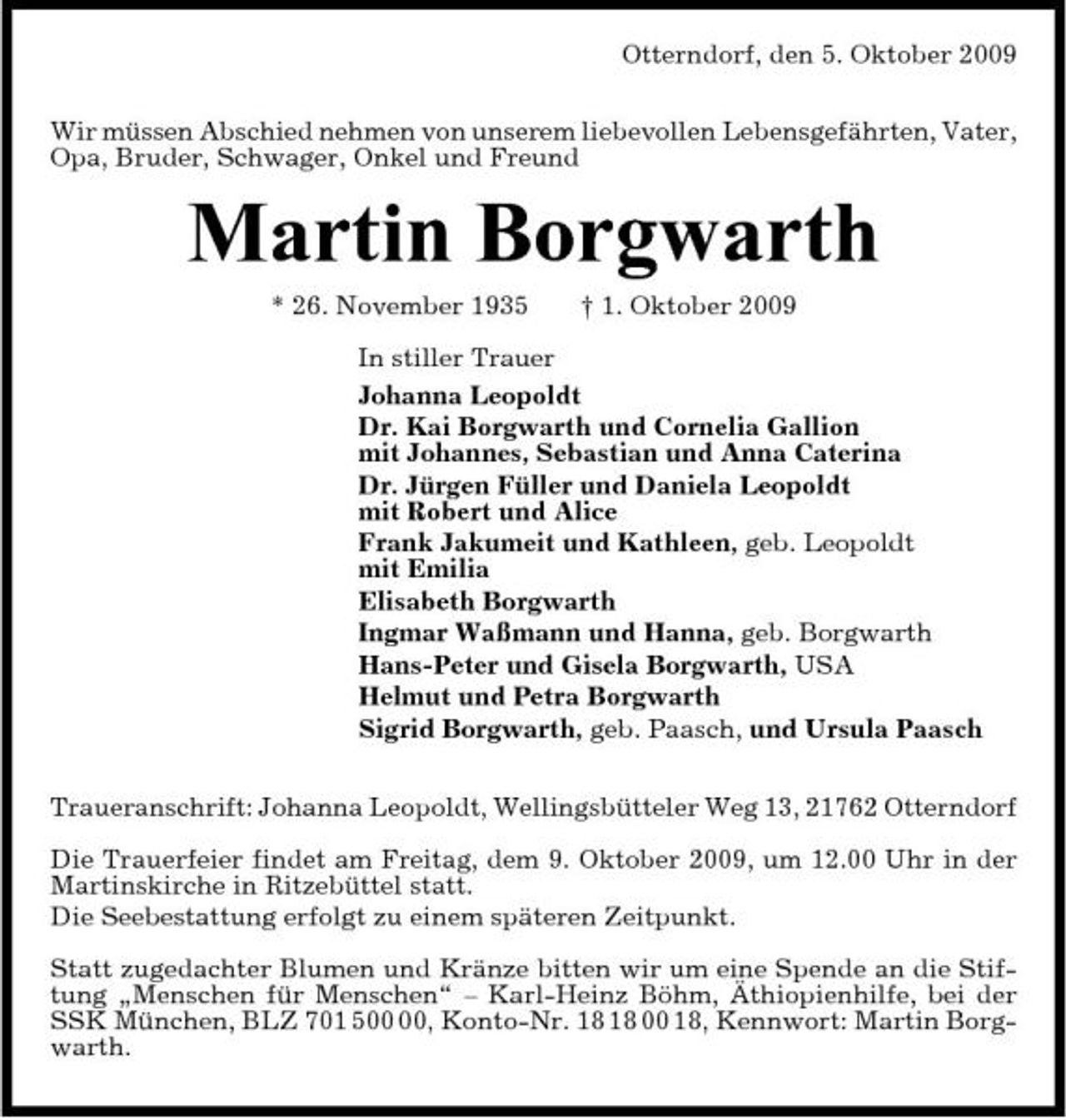 <p>Otterndorf, den 5. Oktober 2009 Wir müssen Abschied nehmen von unserem liebevollen Lebensgefährten, Vater, Opa, Bruder, Schwager, Onkel und Freund</p><p>Martin Borgwarth<br />* 26. November 1935 † 1. Oktober 2009 In stiller Trauer Johanna Leopoldt Dr. Kai Borgwarth und Cornelia Gallion mit Johannes, Sebastian und Anna Caterina Dr. Jürgen Füller und Daniela Leopoldt mit Robert und Alice Frank Jakumeit und Kathleen, geb. Leopoldt mit Emilia Elisabeth Borgwarth Ingmar Waßmann und Hanna, geb. Borgwarth Hans-Peter und Gisela Borgwarth, USA Helmut und Petra Borgwarth Sigrid Borgwarth, geb. Paasch, und Ursula Paasch Traueranschrift: Johanna Leopoldt, Wellingsbütteler Weg 13, 21762 Otterndorf Die Trauerfeier findet am Freitag, dem 9. Oktober 2009, um 12.00 Uhr in der Martinskirche in Ritzebüttel statt. Die Seebestattung erfolgt zu einem späteren Zeitpunkt. Statt zugedachter Blumen und Kränze bitten wir um eine Spende an die Stiftung „Menschen für Menschen“ – Karl-Heinz Böhm, Äthiopienhilfe, bei der SSK München, BLZ 701 5, Konto-Nr. 00 18, Kennwort: Martin Borgwarth.</p>