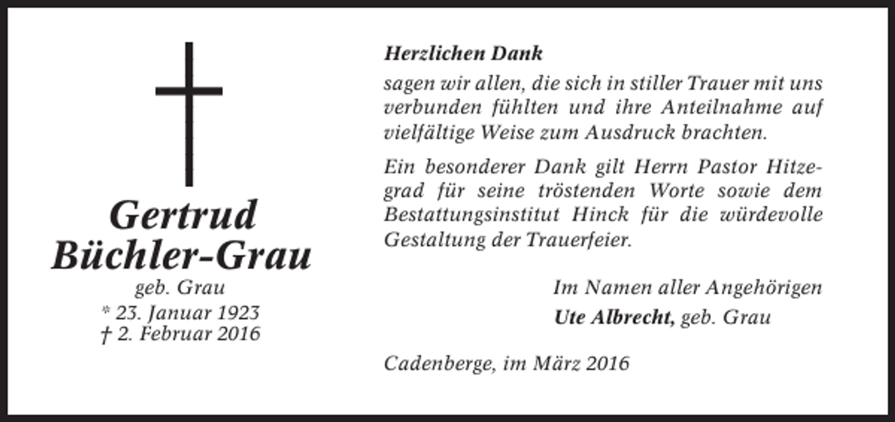 <p>Herzlichen Dank<br />sagen wir allen, die sich in stiller Trauer mit uns<br />verbunden fühlten und ihre Anteilnahme auf<br />vielfältige Weise zum Ausdruck brachten.</p><p>Gertrud<br />Büchler-Grau<br />geb. Grau<br />* 23. Januar 1923<br />† 2. Februar 2016</p><p>Ein besonderer Dank gilt Herrn Pastor Hitzegrad für seine tröstenden Worte sowie dem<br />Bestattungsinstitut Hinck für die würdevolle<br />Gestaltung der Trauerfeier.<br />Im Namen aller Angehörigen<br />Ute Albrecht, geb. Grau<br />Cadenberge, im März 2016</p>