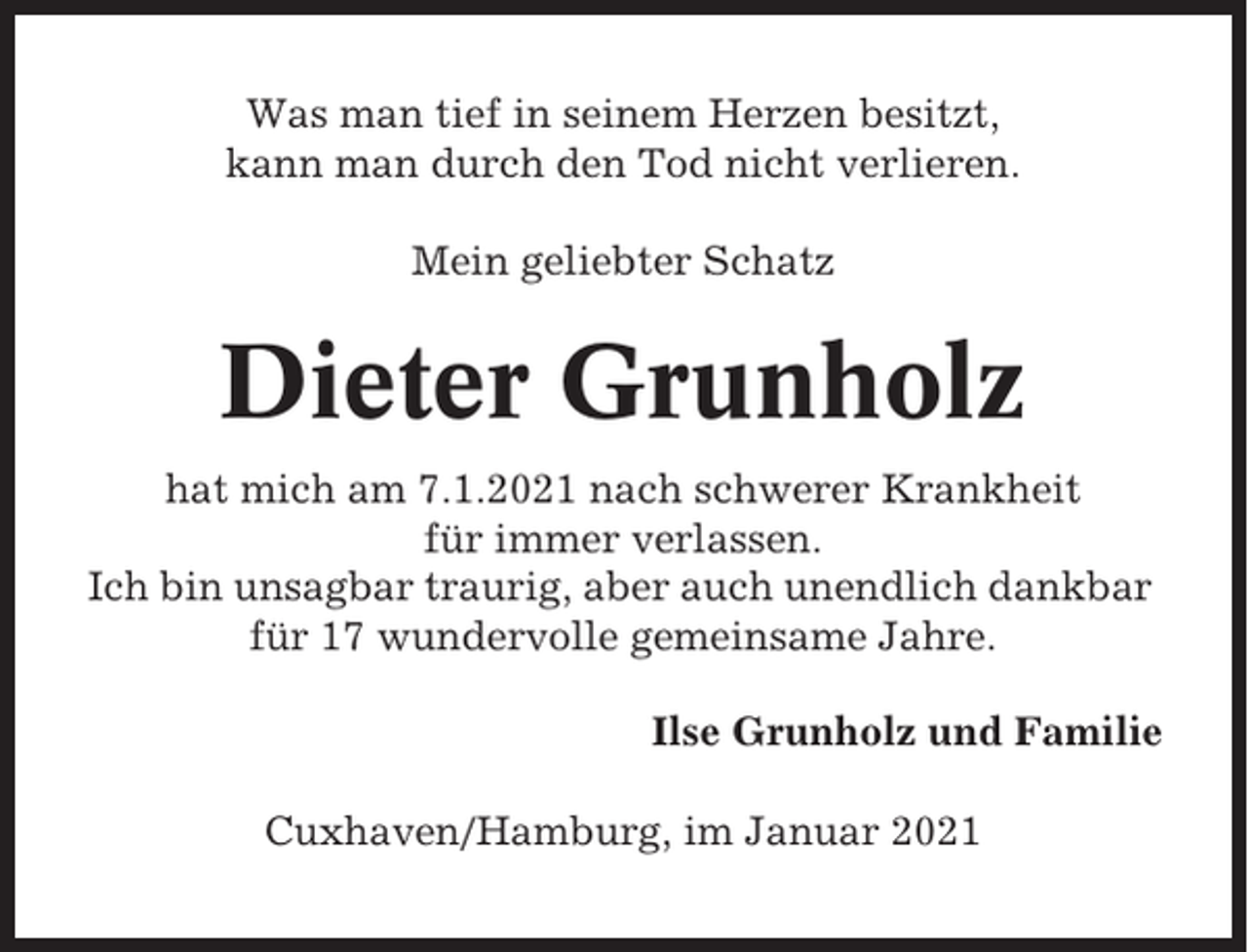 <p>Was man tief in seinem Herzen besitzt,<br />kann man durch den Tod nicht verlieren.<br />Mein geliebter Schatz</p><p>Dieter Grunholz<br />hat mich am 7.1.2021 nach schwerer Krankheit<br />für immer verlassen.<br />Ich bin unsagbar traurig, aber auch unendlich dankbar<br />für 17 wundervolle gemeinsame Jahre.<br />Ilse Grunholz und Familie<br />Cuxhaven/Hamburg, im Januar 2021</p>