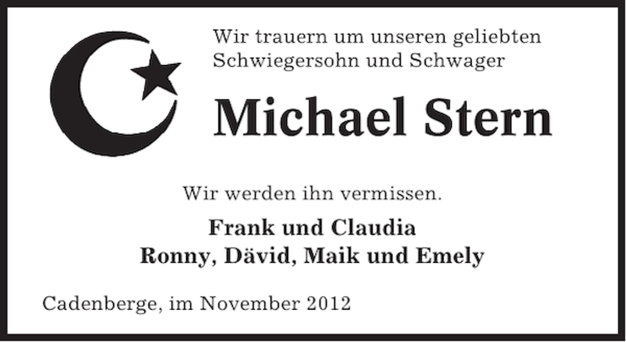 <p>Wir trauern um unseren geliebten<br />Schwiegersohn und Schwager</p>
<p>Michael Stern<br />Wir werden ihn vermissen.</p>
<p>Frank und Claudia<br />Ronny, Dävid, Maik und Emely<br />Cadenberge, im November 2012</p>
