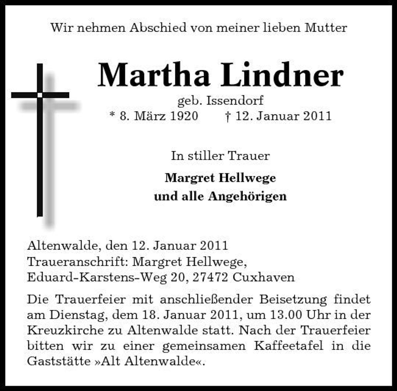 <p>Wir nehmen Abschied von meiner lieben Mutter</p><p>Martha Lindner<br />geb. Issendorf * 8. März 1920 † 12. Januar 2011 In stiller Trauer Margret Hellwege und alle Angehörigen</p><p>Altenwalde, den 12. Januar 2011 Traueranschrift: Margret Hellwege, Eduard-Karstens-Weg 20, 27472 Cuxhaven Die Trauerfeier mit anschließender Beisetzung findet am Dienstag, dem 18. Januar 2011, um 13.00 Uhr in der Kreuzkirche zu Altenwalde statt. Nach der Trauerfeier bitten wir zu einer gemeinsamen Kaffeetafel in die Gaststätte »Alt Altenwalde«.</p>