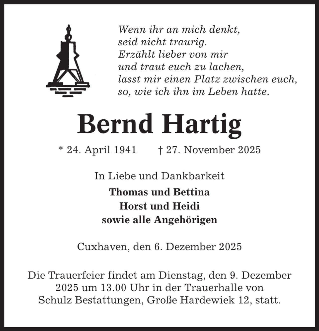 <p>Wenn ihr an mich denkt,<br />seid nicht traurig.<br />Erzählt lieber von mir<br />und traut euch zu lachen,<br />lasst mir einen Platz zwischen euch,<br />so, wie ich ihn im Leben hatte.</p><p>Bernd Hartig<br />* 24. April 1941</p><p>† 27. November 2025</p><p>In Liebe und Dankbarkeit<br />Thomas und Bettina<br />Horst und Heidi<br />sowie alle Angehörigen<br />Cuxhaven, den 6. Dezember 2025<br />Die Trauerfeier findet am Dienstag, den 9. Dezember<br />2025 um 13.00 Uhr in der Trauerhalle von<br />Schulz Bestattungen, Große Hardewiek 12, statt.</p>