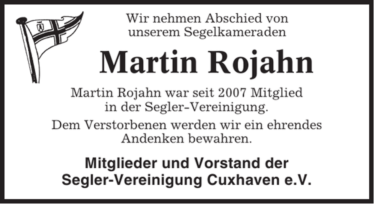 <p>Wir nehmen Abschied von<br />unserem Segelkameraden</p><p>Martin Rojahn<br />Martin Rojahn war seit 2007 Mitglied<br />in der Segler-Vereinigung.<br />Dem Verstorbenen werden wir ein ehrendes<br />Andenken bewahren.</p><p>Mitglieder und Vorstand der<br />Segler-Vereinigung Cuxhaven e.V.</p>