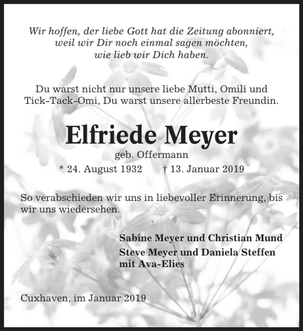 <p>Wir hoffen, der liebe Gott hat die Zeitung abonniert,<br />weil wir Dir noch einmal sagen möchten,<br />wie lieb wir Dich haben.<br />Du warst nicht nur unsere liebe Mutti, Omili und<br />Tick-Tack-Omi, Du warst unsere allerbeste Freundin.</p><p>Elfriede Meyer<br />geb. Offermann<br />* 24. August 1932<br />† 13. Januar 2019<br />So verabschieden wir uns in liebevoller Erinnerung, bis<br />wir uns wiedersehen.<br />Sabine Meyer und Christian Mund<br />Steve Meyer und Daniela Steffen<br />mit Ava-Elies</p><p>Cuxhaven, im Januar 2019</p>