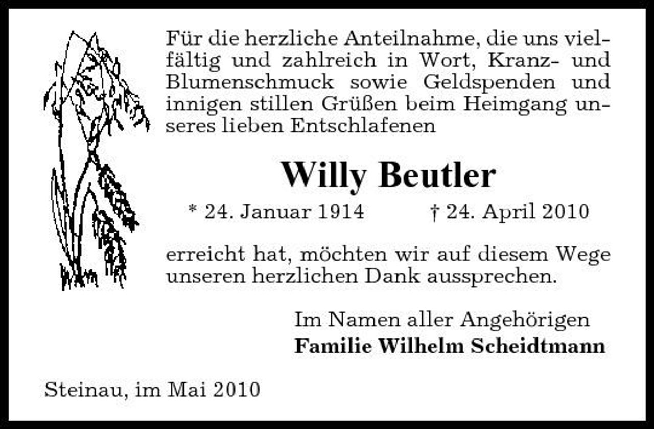 <p>Für die herzliche Anteilnahme, die uns vielfältig und zahlreich in Wort, Kranz- und Blumenschmuck sowie Geldspenden und innigen stillen Grüßen beim Heimgang unseres lieben Entschlafenen</p><p>Willy Beutler<br />* 24. Januar 1914 † 24. April 2010 erreicht hat, möchten wir auf diesem Wege unseren herzlichen Dank aussprechen. Im Namen aller Angehörigen Familie Wilhelm Scheidtmann Steinau, im Mai 2010</p>