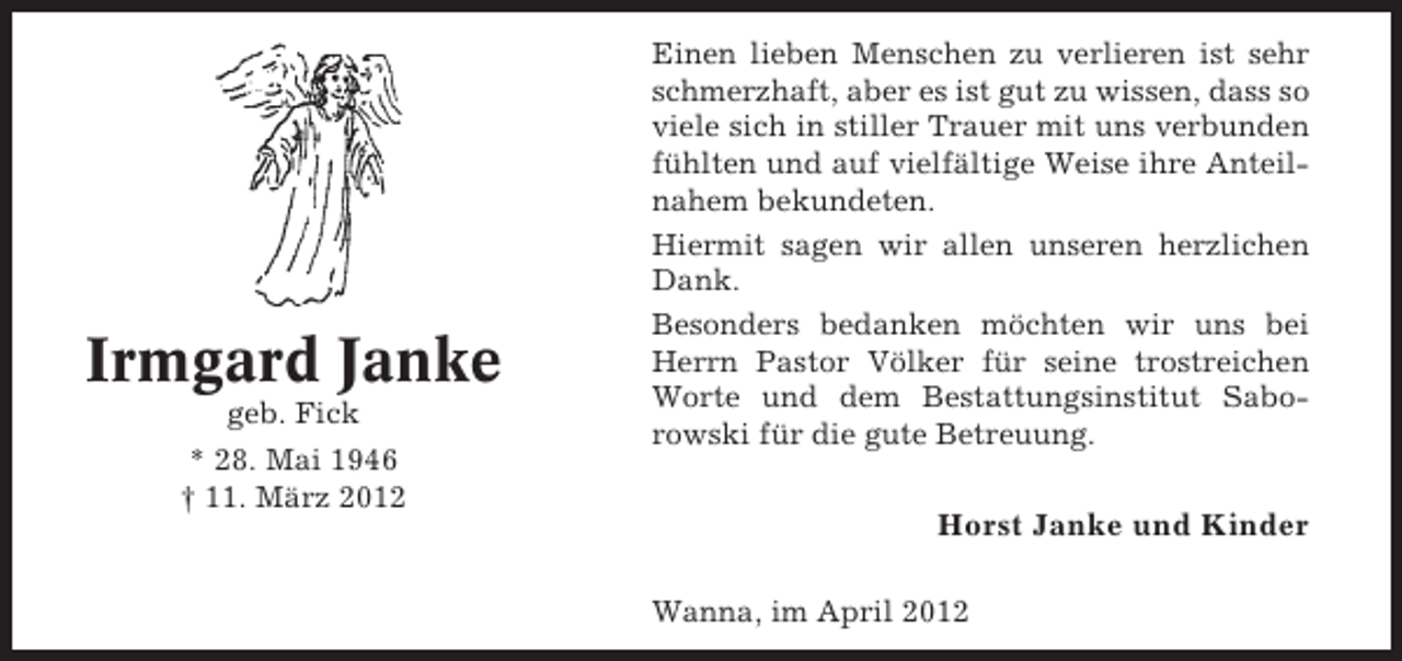 <p>Irmgard Janke<br />geb. Fick<br />* 28. Mai 1946<br />† 11. März 2012</p><p>Einen lieben Menschen zu verlieren ist sehr<br />schmerzhaft, aber es ist gut zu wissen, dass so<br />viele sich in stiller Trauer mit uns verbunden<br />fühlten und auf vielfältige Weise ihre Anteilnahem bekundeten.<br />Hiermit sagen wir allen unseren herzlichen<br />Dank.<br />Besonders bedanken möchten wir uns bei<br />Herrn Pastor Völker für seine trostreichen<br />Worte und dem Bestattungsinstitut Saborowski für die gute Betreuung.</p><p>Horst Janke und Kinder<br />Wanna, im April 2012</p>