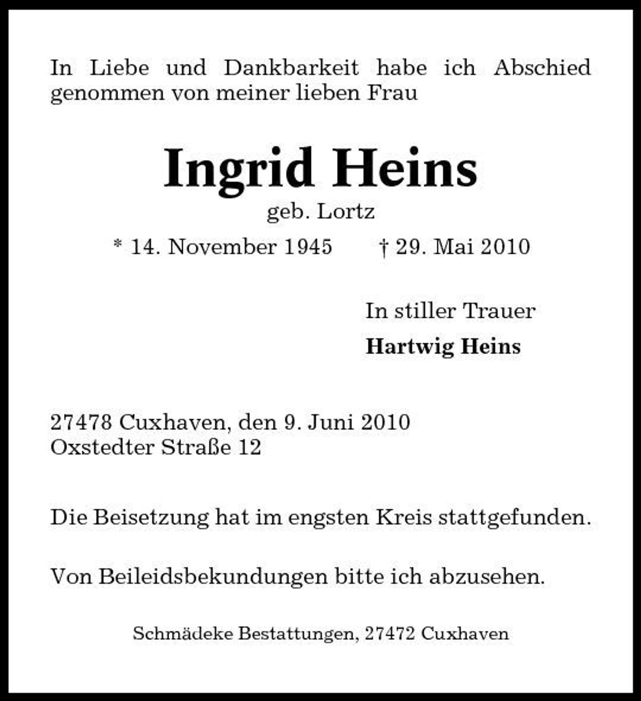 <p>In Liebe und Dankbarkeit habe ich Abschied genommen von meiner lieben Frau</p><p>Ingrid Heins<br />geb. Lortz * 14. November 1945 † 29. Mai 2010 In stiller Trauer Hartwig Heins 27478 Cuxhaven, den 9. Juni 2010 Oxstedter Straße 12 Die Beisetzung hat im engsten Kreis stattgefunden. Von Beileidsbekundungen bitte ich abzusehen.<br />Schmädeke Bestattungen, 27472 Cuxhaven</p>