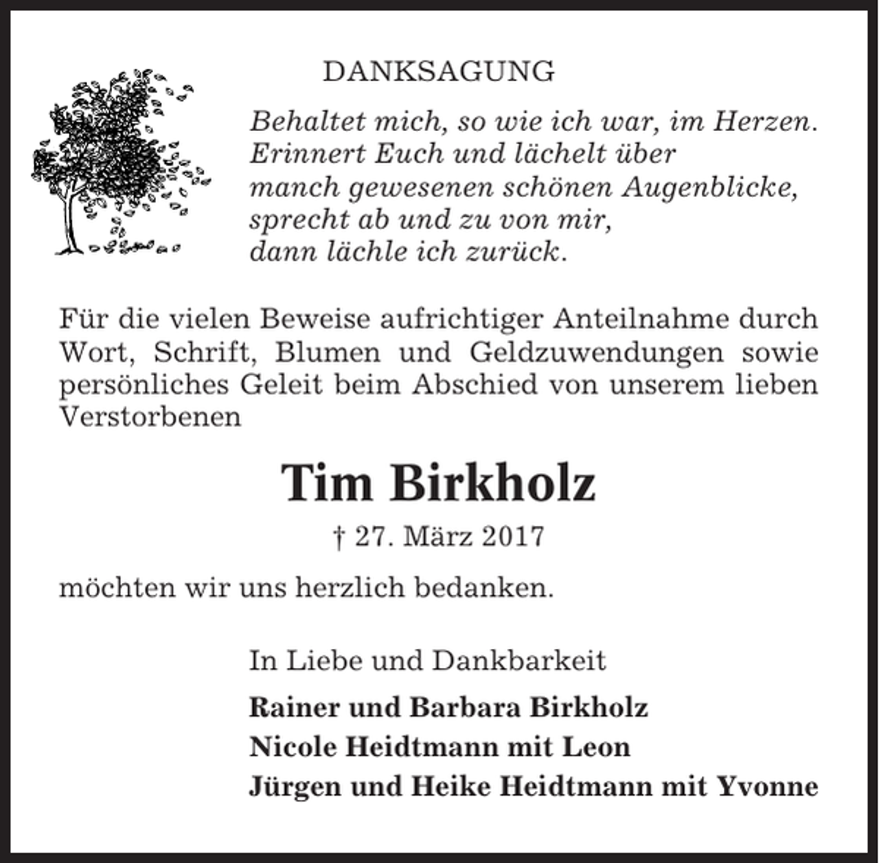 <p>DANKSAGUNG<br />Behaltet mich, so wie ich war, im Herzen.<br />Erinnert Euch und lächelt über<br />manch gewesenen schönen Augenblicke,<br />sprecht ab und zu von mir,<br />dann lächle ich zurück.<br />Für die vielen Beweise aufrichtiger Anteilnahme durch<br />Wort, Schrift, Blumen und Geldzuwendungen sowie<br />persönliches Geleit beim Abschied von unserem lieben<br />Verstorbenen</p><p>Tim Birkholz<br />† 27. März 2017<br />möchten wir uns herzlich bedanken.<br />In Liebe und Dankbarkeit<br />Rainer und Barbara Birkholz<br />Nicole Heidtmann mit Leon<br />Jürgen und Heike Heidtmann mit Yvonne</p>