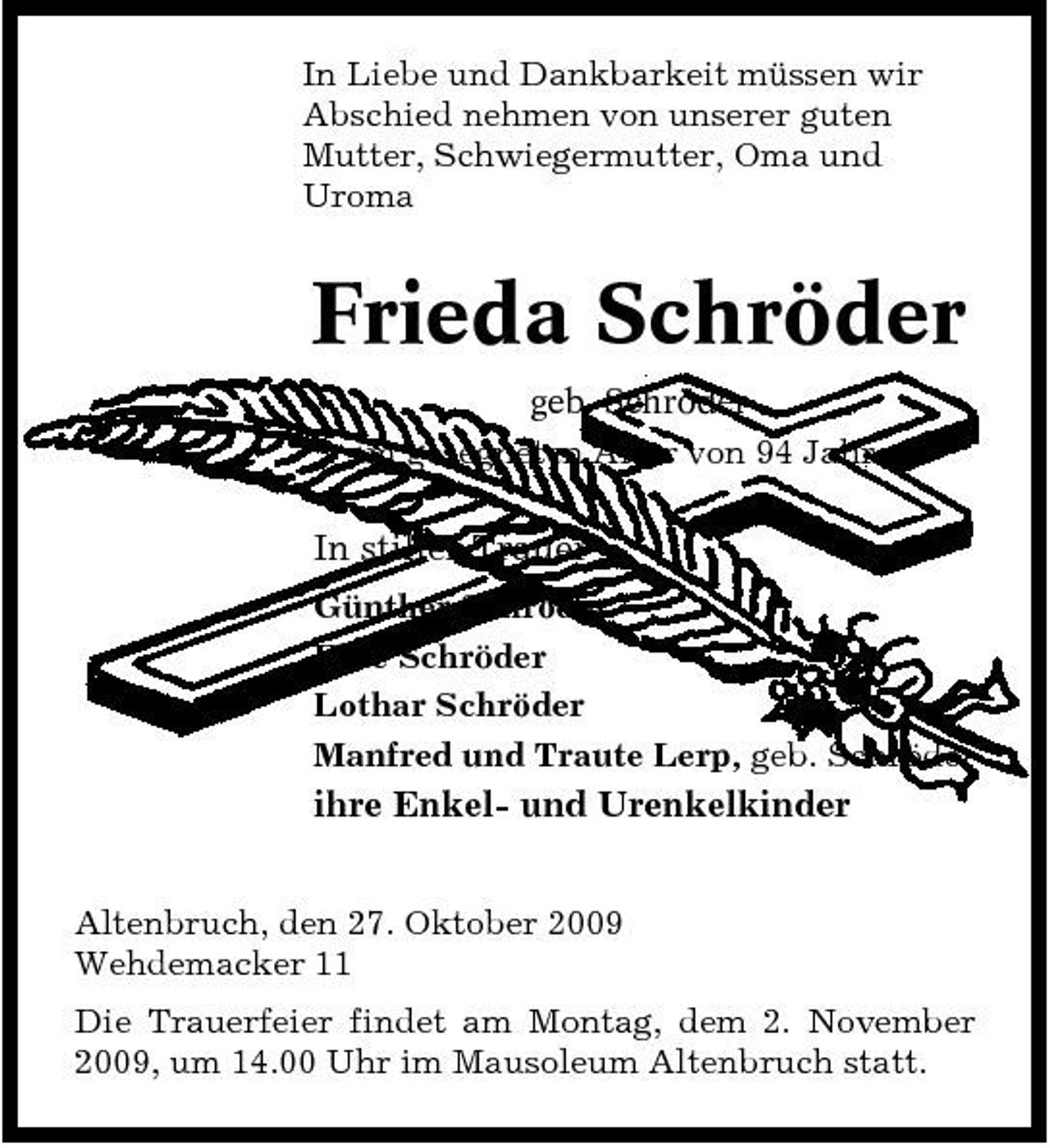 <p>In Liebe und Dankbarkeit müssen wir Abschied nehmen von unserer guten Mutter, Schwiegermutter, Oma und Uroma</p><p>Frieda Schröder<br />geb. Schröder im gesegneten Alter von 94 Jahren.</p><p>In stiller Trauer<br />Günther Schröder Elke Schröder Lothar Schröder Manfred und Traute Lerp, geb. Schröder</p><p>ihre Enkel- und Urenkelkinder<br />Altenbruch, den 27. Oktober 2009 Wehdemacker 11 Die Trauerfeier findet am Montag, dem 2. November 2009, um 14.00 Uhr im Mausoleum Altenbruch statt.</p>