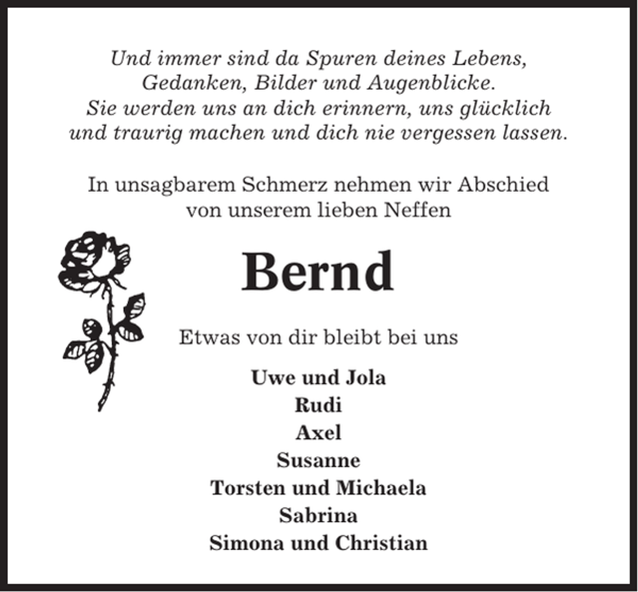 <p>Und immer sind da Spuren deines Lebens,<br />Gedanken, Bilder und Augenblicke.<br />Sie werden uns an dich erinnern, uns glücklich<br />und traurig machen und dich nie vergessen lassen.<br />In unsagbarem Schmerz nehmen wir Abschied<br />von unserem lieben Neffen</p><p>Bernd<br />Etwas von dir bleibt bei uns<br />Uwe und Jola<br />Rudi<br />Axel<br />Susanne<br />Torsten und Michaela<br />Sabrina<br />Simona und Christian</p>
