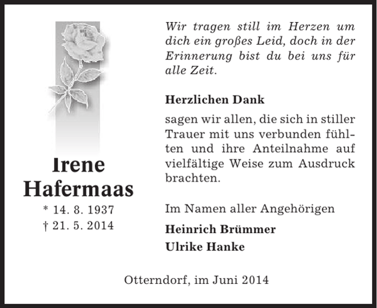 <p>Wir tragen still im Herzen um<br />dich ein großes Leid, doch in der<br />Erinnerung bist du bei uns für<br />alle Zeit.<br />Herzlichen Dank</p><p>Irene<br />Hafermaas<br />* 14. 8. 1937<br />† 21. 5. 2014</p><p>sagen wir allen, die sich in stiller<br />Trauer mit uns verbunden fühlten und ihre Anteilnahme auf<br />vielfältige Weise zum Ausdruck<br />brachten.<br />Im Namen aller Angehörigen<br />Heinrich Brümmer<br />Ulrike Hanke</p><p>Otterndorf, im Juni 2014</p>