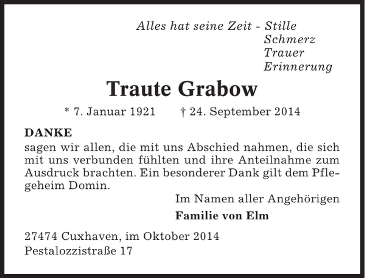 <p>Alles hat seine Zeit - Stille<br />Schmerz<br />Trauer<br />Erinnerung</p><p>Traute Grabow<br />* 7. Januar 1921</p><p>† 24. September 2014</p><p>DANKE<br />sagen wir allen, die mit uns Abschied nahmen, die sich<br />mit uns verbunden fühlten und ihre Anteilnahme zum<br />Ausdruck brachten. Ein besonderer Dank gilt dem Pflegeheim Domin.<br />Im Namen aller Angehörigen<br />Familie von Elm<br />27474 Cuxhaven, im Oktober 2014<br />Pestalozzistraße 17</p>