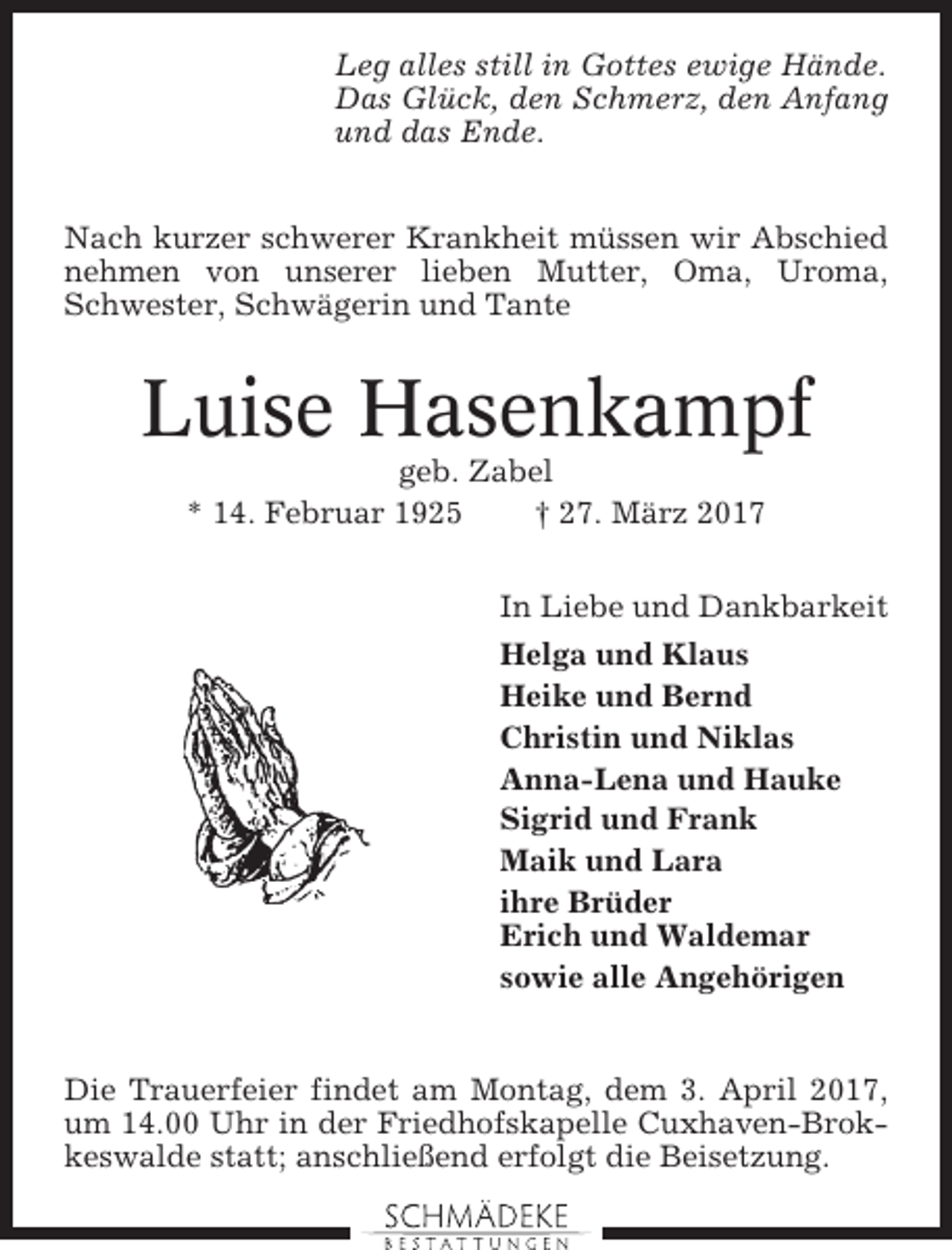 <p>Leg alles still in Gottes ewige Hände.<br />Das Glück, den Schmerz, den Anfang<br />und das Ende.<br />Nach kurzer schwerer Krankheit müssen wir Abschied<br />nehmen von unserer lieben Mutter, Oma, Uroma,<br />Schwester, Schwägerin und Tante</p><p>Luise Hasenkampf<br />geb. Zabel<br />* 14. Februar 1925<br />† 27. März 2017<br />In Liebe und Dankbarkeit<br />Helga und Klaus<br />Heike und Bernd<br />Christin und Niklas<br />Anna-Lena und Hauke<br />Sigrid und Frank<br />Maik und Lara<br />ihre Brüder<br />Erich und Waldemar<br />sowie alle Angehörigen</p><p>Die Trauerfeier findet am Montag, dem 3. April 2017,<br />um 14.00 Uhr in der Friedhofskapelle Cuxhaven-Brokkeswalde statt; anschließend erfolgt die Beisetzung.</p>