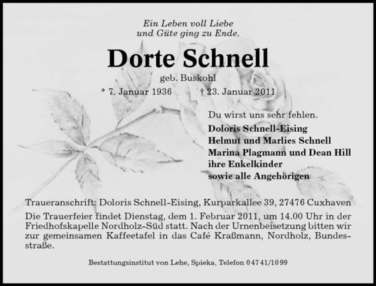 <p>Ein Leben voll Liebe und Güte ging zu Ende.</p><p>Dorte Schnell<br />geb. Buskohl * 7. Januar 1936 † 23. Januar 2011 Du wirst uns sehr fehlen. Doloris Schnell-Eising Helmut und Marlies Schnell Marina Plagmann und Dean Hill ihre Enkelkinder sowie alle Angehörigen Traueranschrift: Doloris Schnell-Eising, Kurparkallee 39, 27476 Cuxhaven Die Trauerfeier findet Dienstag, dem 1. Februar 2011, um 14.00 Uhr in der Friedhofskapelle Nordholz-Süd statt. Nach der Urnenbeisetzung bitten wir zur gemeinsamen Kaffeetafel in das Café Kraßmann, Nordholz, Bundesstraße.<br />Bestattungsinstitut von Lehe, Spieka, Telefon 0 47 41/10 99</p>