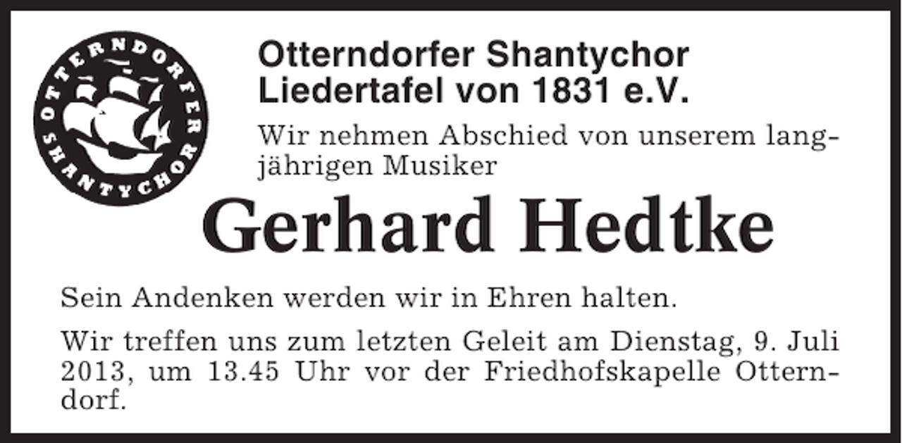 <p>Otterndorfer Shantychor<br />Liedertafel von 1831 e.V.<br />Wir nehmen Abschied von unserem langjährigen Musiker</p>
<p>Gerhard Hedtke<br />Sein Andenken werden wir in Ehren halten.<br />Wir treffen uns zum letzten Geleit am Dienstag, 9. Juli<br />2013, um 13.45 Uhr vor der Friedhofskapelle Otterndorf.</p>