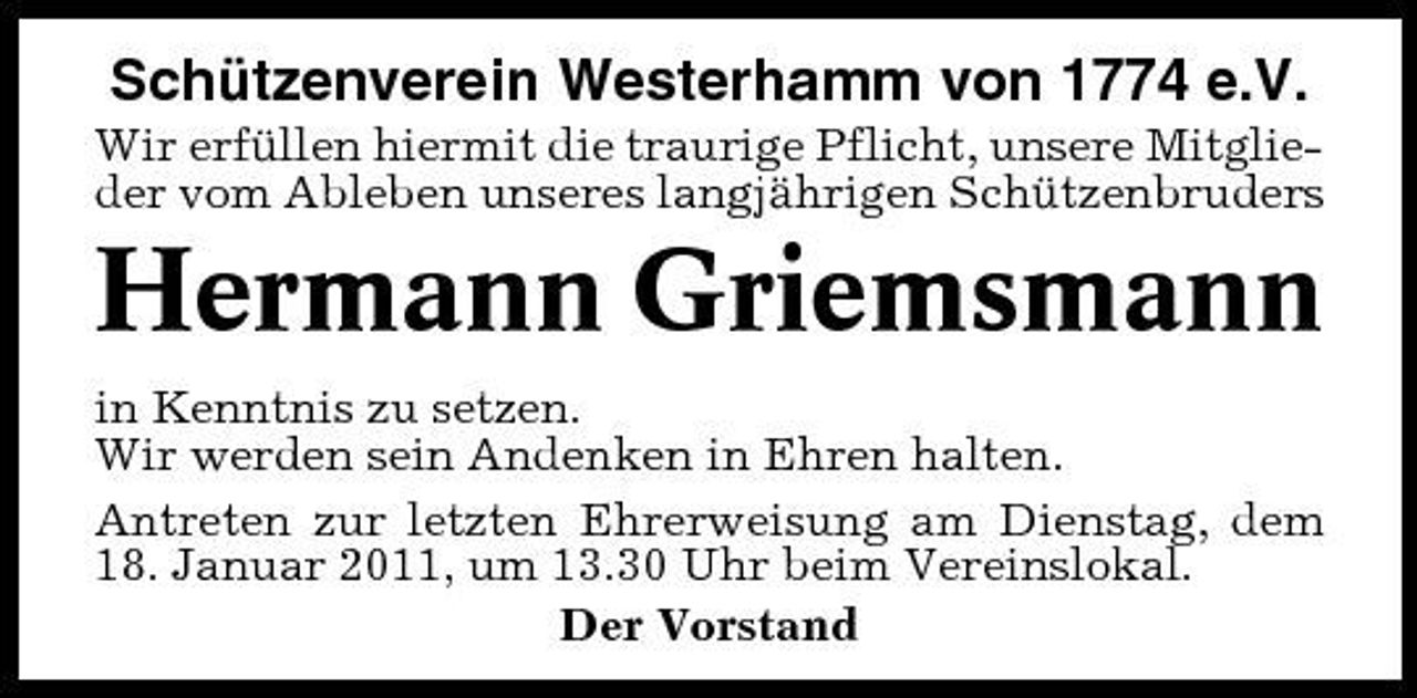 <p>Schützenverein Westerhamm von 1774 e.V.<br />Wir erfüllen hiermit die traurige Pflicht, unsere Mitglieder vom Ableben unseres langjährigen Schützenbruders</p><p>Hermann Griemsmann<br />in Kenntnis zu setzen. Wir werden sein Andenken in Ehren halten. Antreten zur letzten Ehrerweisung am Dienstag, dem 18. Januar 2011, um 13.30 Uhr beim Vereinslokal. Der Vorstand</p>