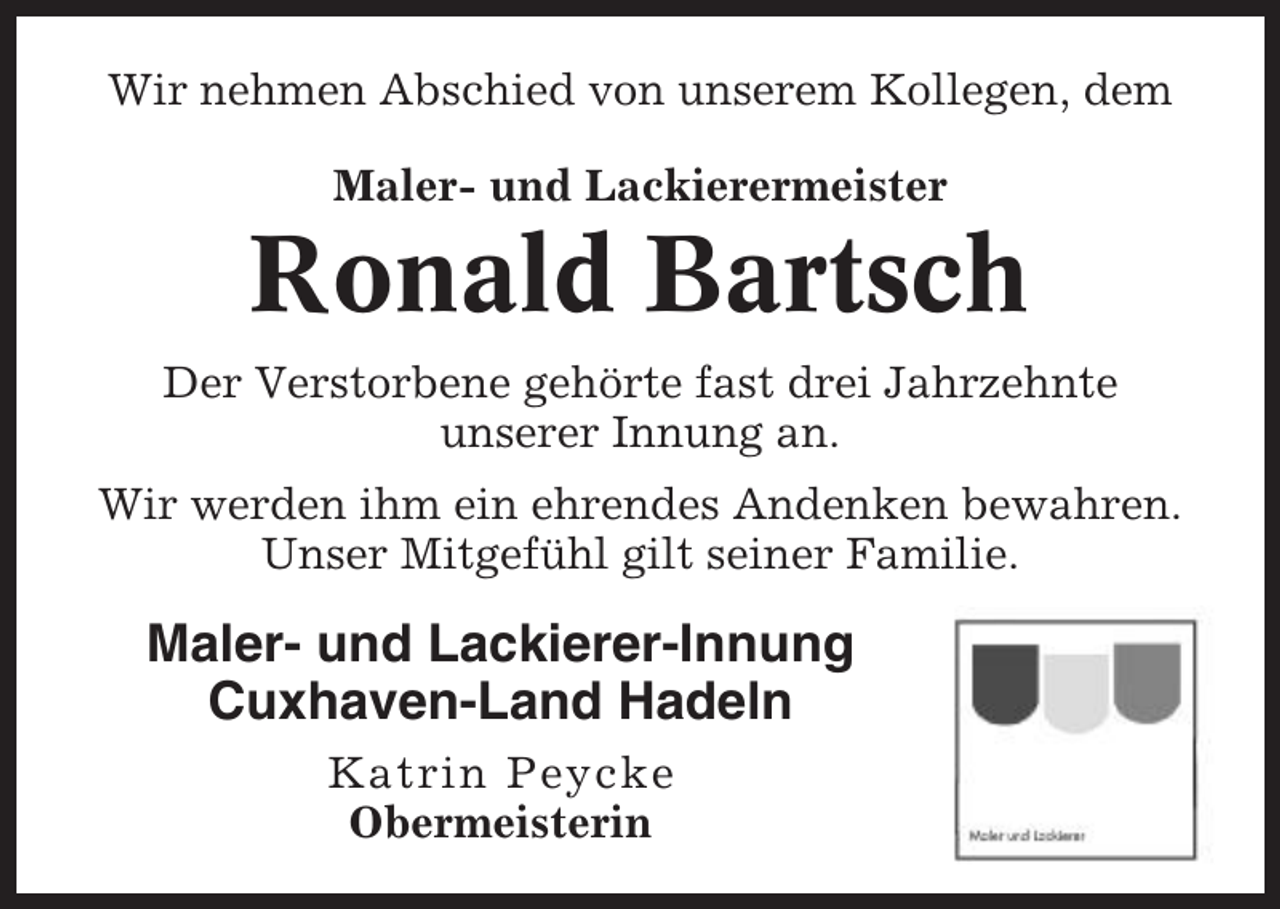 <p>Wir nehmen Abschied von unserem Kollegen, dem<br />Maler- und Lackierermeister</p><p>Ronald Bartsch<br />Der Verstorbene gehörte fast drei Jahrzehnte<br />unserer Innung an.<br />Wir werden ihm ein ehrendes Andenken bewahren.<br />Unser Mitgefühl gilt seiner Familie.</p><p>Maler- und Lackierer-Innung<br />Cuxhaven-Land Hadeln<br />Katrin Peycke<br />Obermeisterin</p>