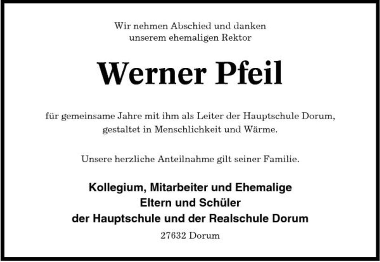 <p>Wir nehmen Abschied und danken unserem ehemaligen Rektor</p><p>Werner Pfeil<br />für gemeinsame Jahre mit ihm als Leiter der Hauptschule Dorum, gestaltet in Menschlichkeit und Wärme. Unsere herzliche Anteilnahme gilt seiner Familie.</p><p>Kollegium, Mitarbeiter und Ehemalige Eltern und Schüler der Hauptschule und der Realschule Dorum<br />27632 Dorum</p>